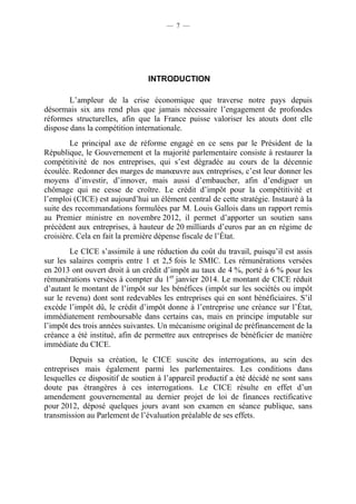— 7 — 
INTRODUCTION 
L’ampleur de la crise économique que traverse notre pays depuis 
désormais six ans rend plus que jamais nécessaire l’engagement de profondes 
réformes structurelles, afin que la France puisse valoriser les atouts dont elle 
dispose dans la compétition internationale. 
Le principal axe de réforme engagé en ce sens par le Président de la 
République, le Gouvernement et la majorité parlementaire consiste à restaurer la 
compétitivité de nos entreprises, qui s’est dégradée au cours de la décennie 
écoulée. Redonner des marges de manoeuvre aux entreprises, c’est leur donner les 
moyens d’investir, d’innover, mais aussi d’embaucher, afin d’endiguer un 
chômage qui ne cesse de croître. Le crédit d’impôt pour la compétitivité et 
l’emploi (CICE) est aujourd’hui un élément central de cette stratégie. Instauré à la 
suite des recommandations formulées par M. Louis Gallois dans un rapport remis 
au Premier ministre en novembre 2012, il permet d’apporter un soutien sans 
précédent aux entreprises, à hauteur de 20 milliards d’euros par an en régime de 
croisière. Cela en fait la première dépense fiscale de l’État. 
Le CICE s’assimile à une réduction du coût du travail, puisqu’il est assis 
sur les salaires compris entre 1 et 2,5 fois le SMIC. Les rémunérations versées 
en 2013 ont ouvert droit à un crédit d’impôt au taux de 4 %, porté à 6 % pour les 
rémunérations versées à compter du 1er janvier 2014. Le montant de CICE réduit 
d’autant le montant de l’impôt sur les bénéfices (impôt sur les sociétés ou impôt 
sur le revenu) dont sont redevables les entreprises qui en sont bénéficiaires. S’il 
excède l’impôt dû, le crédit d’impôt donne à l’entreprise une créance sur l’État, 
immédiatement remboursable dans certains cas, mais en principe imputable sur 
l’impôt des trois années suivantes. Un mécanisme original de préfinancement de la 
créance a été institué, afin de permettre aux entreprises de bénéficier de manière 
immédiate du CICE. 
Depuis sa création, le CICE suscite des interrogations, au sein des 
entreprises mais également parmi les parlementaires. Les conditions dans 
lesquelles ce dispositif de soutien à l’appareil productif a été décidé ne sont sans 
doute pas étrangères à ces interrogations. Le CICE résulte en effet d’un 
amendement gouvernemental au dernier projet de loi de finances rectificative 
pour 2012, déposé quelques jours avant son examen en séance publique, sans 
transmission au Parlement de l’évaluation préalable de ses effets. 
 