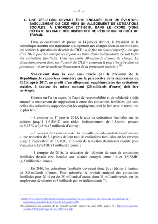 — 70 — 
C. UNE RÉFLEXION DEVRAIT ÊTRE ENGAGÉE SUR UN ÉVENTUEL 
BASCULEMENT DU CICE VERS UN ALLÈGEMENT DE COTISATIONS 
SOCIALES, À L’HORIZON 2017-2018, DANS LE CADRE D’UNE 
REFONTE GLOBALE DES DISPOSITIFS DE RÉDUCTION DU COÛT DU 
TRAVAIL 
Dans sa conférence de presse du 14 janvier dernier, le Président de la 
République a défini une trajectoire d’allègement des charges sociales sur trois ans, 
qui soulève la question du devenir du CICE : « Je fixe un nouvel objectif, c’est que 
d’ici 2017, pour les entreprises et pour les travailleurs indépendants, ce soit la fin 
des cotisations familiales. Cela représente 30 milliards d’euros de charge. La 
discussion portera donc sur l’avenir du CICE – comment il peut s’inscrire dans ce 
processus – et sur le mode de financement de la protection sociale. » (1) 
S’inscrivant dans la voie ainsi tracée par le Président de la 
République, le rapporteur considère que la perspective de la suppression du 
CICE après 2017, au profit d’un allègement supplémentaire des cotisations 
sociales, à hauteur du même montant (20 milliards d’euros) doit être 
envisagée. 
Comme on l’a vu supra, le Pacte de responsabilité et de solidarité a déjà 
amorcé le mouvement de suppression à terme des cotisations familiales, qui sont 
celles des cotisations supportées par les employeurs dont le lien avec le travail est 
le plus ténu : 
– à compter du 1er janvier 2015, le taux de cotisations familiales sur les 
salaires jusqu’à 1,6 SMIC sera réduit forfaitairement de 1,8 point, passant 
de 5,25 % à 3,45 % (3 milliards d’euros) ; 
– à compter de la même date, les travailleurs indépendants bénéficieront 
d’une réduction de 3,1 points de leur taux de cotisations familiales sur les revenus 
jusqu’à l’équivalent de 3 SMIC, le niveau de réduction décroissant ensuite pour 
s’annuler à 3,8 SMIC (1 milliard d’euros) ; 
– à compter de 2016, la réduction de 1,8 point du taux de cotisations 
familiales devrait être étendue aux salaires compris entre 1,6 et 3,5 SMIC 
(4,5 milliards d’euros). 
En 2016, les cotisations familiales devraient donc être réduites à hauteur 
de 8,5 milliards d’euros. Pour mémoire, le produit anticipé des cotisations 
familiales pour 2014 est de 35 milliards d’euros, dont 31 milliards versés par les 
employeurs de salariés et 4 milliards par les indépendants (2). 
(1) http://www.elysee.fr/declarations/article/ouverture-de-la-conference-de-presse-du-president-de-la-republique- 
au-palais-de-l-elysee-le-14-janvier-201/ 
(2) Commission des comptes de la sécurité sociale, rapport de juin 2014, page 171 : http://www.securite-sociale. 
fr/IMG/pdf/rapport-ccss-2014v2-2.pdf 
 
