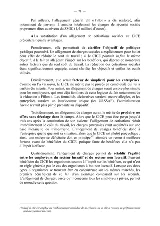 — 71 — 
Par ailleurs, l’allègement général dit « Fillon » a été renforcé, afin 
notamment de parvenir à annuler totalement les charges de sécurité sociale 
proprement dites au niveau du SMIC (1,4 milliard d’euros). 
● La substitution d’un allègement de cotisations sociales au CICE 
présenterait quatre avantages. 
Premièrement, elle permettrait de clarifier l’objectif de politique 
publique poursuivi. Un allègement de charges sociales a explicitement pour but et 
pour effet de réduire le coût du travail ; si le CICE poursuit in fine le même 
objectif, il le fait en allégeant l’impôt sur les bénéfices, qui dépend de nombreux 
autres facteurs que du seul coût du travail. La réduction des cotisations sociales 
étant significativement engagée, autant clarifier les objectifs et unifier les outils 
utilisés. 
Deuxièmement, elle serait facteur de simplicité pour les entreprises. 
Comme on l’a vu supra, le CICE ne mérite pas le procès en complexité qui lui a 
parfois été intenté. Pour autant, un allègement de charges serait encore plus simple 
pour les employeurs, qui sont déjà familiers de cette logique du fait notamment de 
la réduction « Fillon ». Les formalités déclaratives seraient encore allégées, et les 
entreprises auraient un interlocuteur unique (les URSSAF), l’administration 
fiscale n’étant plus partie prenante au dispositif. 
Troisièmement, un allègement de charges aurait le mérite de produire ses 
effets sans décalage dans le temps. Alors que le CICE peut être perçu jusqu’à 
trois ans après la constitution de son assiette, l’allègement de cotisations réduit 
immédiatement le coût du travail, les charges patronales étant acquittées sur une 
base mensuelle ou trimestrielle. L’allègement de charges bénéficie donc à 
l’entreprise quelle que soit sa situation, alors que le CICE est plutôt procyclique : 
ainsi, une entreprise déficitaire doit en principe (1) attendre un retour à meilleure 
fortune avant de bénéficier du CICE, puisque faute de bénéfices elle n’a pas 
d’impôt à effacer. 
Quatrièmement, l’allègement de charges permet de rétablir l’égalité 
entre les employeurs du secteur lucratif et du secteur non lucratif. Peuvent 
bénéficier du CICE les organismes soumis à l’impôt sur les bénéfices, ce qui n’est 
en règle générale pas le cas des organismes à but non lucratif. Lorsque ces deux 
types d’organismes se trouvent être en concurrence sur les mêmes marchés, les 
premiers bénéficient de ce fait d’un avantage comparatif sur les seconds. 
L’allègement de charges, parce qu’il concerne tous les employeurs privés, permet 
de résoudre cette question. 
(1) Sauf si elle est éligible au remboursement immédiat de la créance, ou si elle a recours au préfinancement 
(qui a cependant un coût). 
 