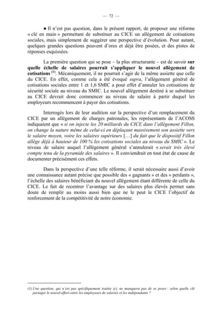 — 72 — 
● Il n’est pas question, dans le présent rapport, de proposer une réforme 
« clé en main » permettant de substituer au CICE un allègement de cotisations 
sociales, mais simplement de suggérer une perspective d’évolution. Pour autant, 
quelques grandes questions peuvent d’ores et déjà être posées, et des pistes de 
réponses esquissées. 
La première question qui se pose – la plus structurante – est de savoir sur 
quelle échelle de salaires pourrait s’appliquer le nouvel allègement de 
cotisations (1). Mécaniquement, il ne pourrait s’agir de la même assiette que celle 
du CICE. En effet, comme cela a été évoqué supra, l’allègement général de 
cotisations sociales entre 1 et 1,6 SMIC a pour effet d’annuler les cotisations de 
sécurité sociale au niveau du SMIC. Le nouvel allègement destiné à se substituer 
au CICE devrait donc commencer au niveau de salaire à partir duquel les 
employeurs recommencent à payer des cotisations. 
Interrogés lors de leur audition sur la perspective d’un remplacement du 
CICE par un allègement de charges patronales, les représentants de l’ACOSS 
indiquaient que « si on injecte les 20 milliards du CICE dans l’allègement Fillon, 
on change la nature même de celui-ci en déplaçant massivement son assiette vers 
le salaire moyen, voire les salaires supérieurs […] du fait que le dispositif Fillon 
allège déjà à hauteur de 100 % les cotisations sociales au niveau du SMIC ». Le 
niveau de salaire auquel l’allègement général s’annulerait « serait très élevé 
compte tenu de la pyramide des salaires ». Il conviendrait en tout état de cause de 
documenter précisément ces effets. 
Dans la perspective d’une telle réforme, il serait nécessaire aussi d’avoir 
une connaissance autant précise que possible des « gagnants » et des « perdants », 
l’échelle des salaires bénéficiant du nouvel allégement étant différente de celle du 
CICE. Le fait de recentrer l’avantage sur des salaires plus élevés permet sans 
doute de remplir au moins aussi bien que ne le peut le CICE l’objectif de 
renforcement de la compétitivité de notre économie. 
(1) Une question, qui n’est pas spécifiquement traitée ici, ne manquera pas de se poser : selon quelle clé 
partager le nouvel effort entre les employeurs de salariés et les indépendants ? 
 
