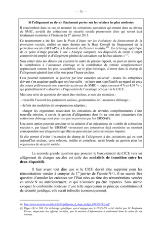 — 73 — 
Si l’allègement ne devait finalement porter sur les salaires les plus modestes 
Il conviendrait dans ce cas de recenser les cotisations patronales qui restent dues au niveau 
du SMIC, au-delà des cotisations de sécurité sociale proprement dites qui seront déjà 
totalement exonérées à l’horizon du 1er janvier 2015. 
Ce recensement a été fait dans le Point d’étape sur les évolutions du financement de la 
protection sociale, réalisé en mars dernier par le Haut Conseil du financement de la 
protection sociale (HCFi-PS), à la demande du Premier ministre (1). Un éclairage spécifique 
de ce point d’étape procède à une « Analyse comparée des dispositifs de crédit d’impôt 
compétitivité emploi et d’allègement général de cotisations sur les bas salaires » (2). 
Sans entrer dans des détails qui excèdent le cadre du présent rapport, on peut en retenir que 
la contribution à l’assurance chômage et la contribution de retraite complémentaire 
apparaissent comme les plus susceptibles, sur le plan théorique, d’entrer dans le champ de 
l’allègement général dont elles sont pour l’heure exclues. 
Cela pourrait notamment se justifier par leur caractère universel – toutes les entreprises 
doivent s’en acquitter quelle que soit leur taille – et leurs taux significatifs au regard de ceux 
des autres prélèvements non exonérés au niveau du SMIC – respectivement 4 % et 4,58 % –, 
qui permettraient d’« absorber » l’équivalent de l’avantage octroyé via le CICE. 
Mais une série de questions devraient être résolues, et non des moindres : 
– recueillir l’accord des partenaires sociaux, gestionnaires de l’assurance chômage ; 
– définir des modalités de compensation adaptées ; 
– charger les organismes recouvrant les cotisations de retraites complémentaires d’une 
nouvelle mission, à savoir la gestion d’allègements dont ils ne sont pas coutumiers (les 
cotisations chômage sont pour leur part recouvrées par les URSSAF). 
Une autre option pourrait consister en la création d’un mécanisme de « crédit de cotisations 
sociales », par lequel les URSSAF verseraient aux entreprises déjà exonérées un montant 
correspondant aux allégements qu’elles ne peuvent par construction pas imputer. 
Si elle permet d’éviter l’extension du champ de l’allègement à des cotisations qui en sont 
aujourd’hui exclues, cette solution, inédite et complexe, serait lourde en gestion pour les 
organismes de sécurité sociale. 
La seconde grande question que poserait le basculement du CICE vers un 
allègement de charges sociales est celle des modalités de transition entre les 
deux dispositifs. 
Il faut avant tout dire que si le CICE devait être supprimé pour les 
rémunérations versées à compter du 1er janvier de l’année N+1, il ne saurait être 
question d’annuler les créances sur l’État nées au titre des rémunérations versées 
en année N ou antérieurement, et qui n’auraient pu être imputées. Sans même 
évoquer la conformité douteuse d’une telle suppression au principe constitutionnel 
de sécurité juridique, elle serait infondée économiquement. 
(1) http://www.securite-sociale.fr/IMG/pdf/point_d_etape_hcfips_05032014-2.pdf 
(2) Pages 163 à 198. Cet éclairage spécifique, qui n’engage pas le HCFi-PS, a été réalisé par M. Benjamin 
Ferras, inspecteur des affaires sociales, que la mission d’information a auditionné dans le cadre de ses 
travaux. 
 