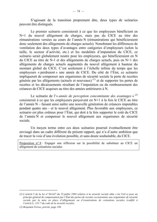 — 74 — 
S’agissant de la transition proprement dite, deux types de scénarios 
peuvent être distingués. 
Le premier scénario consisterait à ce que les employeurs bénéficient en 
N+1 du nouvel allègement de charges, mais pas du CICE au titre des 
rémunérations versées au cours de l’année N (rémunérations qui bénéficieraient 
donc seulement des allégements de charges actuels). Nonobstant les différences de 
ventilation des deux types d’avantages entre catégories d’employeurs (selon la 
taille, le secteur d’activité, etc.) et les modalités d’imputation du CICE, ce 
scénario serait globalement neutre pour les employeurs, qui bénéficieraient en N 
du CICE au titre de N-1 et des allégements de charges actuels, puis en N+1 des 
allégements de charges actuels augmentés du nouvel allègement à hauteur du 
montant global du CICE. C’est seulement à l’échelle infinie du temps que les 
employeurs « perdraient » une année de CICE. Du côté de l’État, ce scénario 
impliquerait de compenser aux organismes de sécurité sociale la perte de recettes 
générée par les allégements (actuels et nouveaux) (1) et de supporter les pertes de 
recettes et les décaissements résultant de l’imputation ou du remboursement des 
créances de CICE acquises au titre des années antérieures à N. 
Le scénario de l’« année de perception concomitante des avantages » (2) 
consisterait à ce que les employeurs perçoivent en N+1 à la fois le CICE au titre 
de l’année N – faisant ainsi naître une nouvelle génération de créances imputables 
pendant quatre ans – et le nouvel allègement. Plus favorable aux employeurs, ce 
scénario est plus coûteux pour l’État, qui doit à la fois supporter le coût du CICE 
de l’année N et compenser le nouvel allègement aux organismes de sécurité 
sociale. 
Un moyen terme entre ces deux scénarios pourrait éventuellement être 
envisagé dans un cadre différent du présent rapport, qui n’a d’autre ambition que 
de tracer la voie d’une évolution possible, et sans doute souhaitable, du CICE. 
Proposition n° 8 : Engager une réflexion sur la possibilité de substituer au CICE un 
allègement de cotisations sociales 
(1) L’article 5 de la loi n° 94-637 du 25 juillet 1994 relative à la sécurité sociale (dite « loi Veil ») pose un 
principe général de compensation par l’État des pertes de recettes occasionnées aux organismes de sécurité 
sociale par la mise en place d’allègements ou d’exonérations de cotisations sociales (codifié à 
l’article L. 131-7 du code de la sécurité sociale). 
(2) Benjamin Ferras, précité, page 188. 
 
