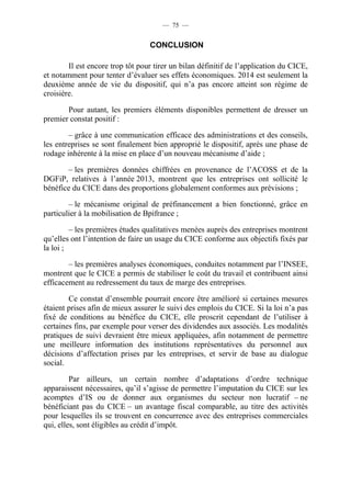 — 75 — 
CONCLUSION 
Il est encore trop tôt pour tirer un bilan définitif de l’application du CICE, 
et notamment pour tenter d’évaluer ses effets économiques. 2014 est seulement la 
deuxième année de vie du dispositif, qui n’a pas encore atteint son régime de 
croisière. 
Pour autant, les premiers éléments disponibles permettent de dresser un 
premier constat positif : 
– grâce à une communication efficace des administrations et des conseils, 
les entreprises se sont finalement bien approprié le dispositif, après une phase de 
rodage inhérente à la mise en place d’un nouveau mécanisme d’aide ; 
– les premières données chiffrées en provenance de l’ACOSS et de la 
DGFiP, relatives à l’année 2013, montrent que les entreprises ont sollicité le 
bénéfice du CICE dans des proportions globalement conformes aux prévisions ; 
– le mécanisme original de préfinancement a bien fonctionné, grâce en 
particulier à la mobilisation de Bpifrance ; 
– les premières études qualitatives menées auprès des entreprises montrent 
qu’elles ont l’intention de faire un usage du CICE conforme aux objectifs fixés par 
la loi ; 
– les premières analyses économiques, conduites notamment par l’INSEE, 
montrent que le CICE a permis de stabiliser le coût du travail et contribuent ainsi 
efficacement au redressement du taux de marge des entreprises. 
Ce constat d’ensemble pourrait encore être amélioré si certaines mesures 
étaient prises afin de mieux assurer le suivi des emplois du CICE. Si la loi n’a pas 
fixé de conditions au bénéfice du CICE, elle proscrit cependant de l’utiliser à 
certaines fins, par exemple pour verser des dividendes aux associés. Les modalités 
pratiques de suivi devraient être mieux appliquées, afin notamment de permettre 
une meilleure information des institutions représentatives du personnel aux 
décisions d’affectation prises par les entreprises, et servir de base au dialogue 
social. 
Par ailleurs, un certain nombre d’adaptations d’ordre technique 
apparaissent nécessaires, qu’il s’agisse de permettre l’imputation du CICE sur les 
acomptes d’IS ou de donner aux organismes du secteur non lucratif – ne 
bénéficiant pas du CICE – un avantage fiscal comparable, au titre des activités 
pour lesquelles ils se trouvent en concurrence avec des entreprises commerciales 
qui, elles, sont éligibles au crédit d’impôt. 
 