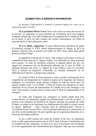 — 77 — 
EXAMEN PAR LA MISSION D’INFORMATION 
La mission d’information a examiné le présent rapport au cours de sa 
réunion du jeudi 2 octobre. 
M. le président Olivier Carré. Nous voici arrivé au terme des travaux de 
la mission. Le rapporteur va nous présenter les conclusions qu’il nous propose 
d’adopter sachant que si le crédit d’impôt pour la compétitivité et l’emploi (CICE) 
est en place, et qu’il est bien compris des acteurs économiques, ses effets ne 
pouvant encore se faire pleinement sentir. 
M. Yves Blein, rapporteur. Il serait effectivement prématuré de parler 
d’évaluation, puisque le CICE monte progressivement en charge, et qu’il ne 
donnera vraiment toute sa mesure qu’à partir de 2016. Nous allons donc plutôt 
dresser un bilan d’étape. 
Je rappellerai d’abord que le CICE visait d’abord à provoquer le choc de 
compétitivité préconisé par le rapport Gallois. Les difficultés de notre économie 
sont connues : le solde du commerce extérieur se dégrade depuis dix ans ; les 
marges des entreprises ont été durablement affectées par la crise de 2008 ; le 
chômage demeure très élevé. Le rapport de Louis Gallois, remis en novembre 
2012, a formulé un diagnostic d’ensemble, en insistant notamment sur les 
difficultés de l’industrie, et proposé des solutions. 
En créant le CICE, le Gouvernement a voulu concilier renforcement de la 
compétitivité, développement de l’emploi et respect de la trajectoire des finances 
publiques. Le mécanisme retenu permet d’alléger le coût du travail pour les 
salaires compris entre 1 et 2,5 SMIC : l’effort de soutien aux entreprises est donc 
concentré sur les niveaux de rémunération où l’emploi est le plus élastique à son 
coût. Cette mesure a ensuite trouvé sa place dans le Pacte de responsabilité et de 
solidarité. 
En outre, afin d’apporter aux entreprises le soutien rapide dont elles 
avaient besoin, un mécanisme original de préfinancement a été mis en place : il 
permet à une entreprise de bénéficier de manière anticipée du montant du crédit 
d’impôt, en cédant ou en nantissant à un établissement de crédit la créance encore 
en germe. Bpifrance – dont l’encours total de préfinancement s’élevait à 
1,8 milliard d’euros en juin 2014 – a été le principal opérateur de ce mécanisme, et 
son rôle est allé grandissant. On peut regretter que les organismes bancaires ne se 
soient pas davantage mobilisés. 
La loi a enfin instauré des outils de contrôle et de suivi. Le législateur 
avait en effet expressément précisé que le CICE visait à financer l’amélioration de 
la compétitivité des entreprises, et exclu qu’il serve à une hausse des dividendes 
ou à une augmentation des rémunérations des dirigeants. Sans que cela constitue 
 