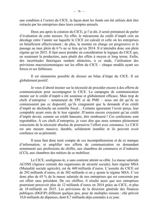 — 78 — 
une condition à l’octroi du CICE, la façon dont les fonds ont été utilisés doit être 
retracée par les entreprises dans leurs comptes annuels. 
Deux ans après la création du CICE, je l’ai dit, il serait prématuré de parler 
d’évaluation de cette mesure. En effet, le mécanisme du crédit d’impôt crée un 
décalage entre l’année sur laquelle le CICE est calculé et celle où les entreprises 
en bénéficient effectivement ; de plus, la montée en charge est progressive et le 
passage au taux plein de 6 % ne se fera qu’en 2014. Il n’atteindra donc son plein 
régime qu’en 2015. Il faut aussi prendre en considération la logique du CICE qui, 
en soutenant la production, aura plutôt des effets à moyen et long terme. Enfin, 
des incertitudes théoriques rendent aléatoires, à ce stade, l’utilisation des 
prévisions macroéconomiques sur les effets du CICE – chaque modèle ayant ses 
forces et ses faiblesses. 
Il est néanmoins possible de dresser un bilan d’étape du CICE. Il est 
globalement positif. 
Je veux d’abord insister sur la nécessité de procéder encore à des efforts de 
communication pour accompagner le CICE. La campagne de communication 
menée sur le crédit d’impôt a été soutenue et globalement efficace. Mais trop de 
chefs d’entreprise – notamment de TPE et de PME – nous ont dit qu’ils ne 
connaissaient pas ce dispositif, qu’ils craignaient que la demande d’un crédit 
d’impôt ne déclenche un contrôle fiscal… Certains ignoraient l’avoir perçu, leur 
comptable ayant omis de le leur signaler. D’autres encore croyaient qu’un crédit 
d’impôt devait, comme un crédit bancaire, être remboursé ! Ces confusions sont 
regrettables. À ces chefs d’entreprise, je veux dire que nous sommes pleinement 
conscients de la nécessité absolue de poursuivre l’effort avec constance. Le CICE 
est une mesure massive, durable, solidement installée et ils peuvent avoir 
confiance en sa pérennité. 
Il nous faut donc tenir compte de ces incompréhensions et de ce manque 
d’information, et amplifier nos efforts de communication en demandant 
notamment aux professions du chiffre, aux chambres de commerce et d’industrie 
(CCI), aux chambres des métiers de se mobiliser. 
Le CICE, soulignons-le, a sans conteste atteint sa cible. La masse salariale 
ACOSS (Agence centrale des organismes de sécurité sociale), hors régime MSA 
(Mutualité sociale agricole), est de 449 milliards d’euros. L’assiette du CICE est 
de 292 milliards d’euros, et de 302 milliards si on y ajoute le régime MSA. C’est 
donc plus de 65 % de la masse salariale de nos entreprises qui est concernée par 
cet effort sans précédent. De ces chiffres, il résulte aussi que nos entreprises 
pourraient percevoir plus de 12 milliards d’euros en 2014 grâce au CICE, et plus 
de 18 milliards en 2015. Les prévisions de la direction générale des finances 
publiques (DGFiP) diffèrent quelque peu, pour de multiples raisons : elle prévoit 
10,8 milliards de dépenses, dont 8,7 milliards déjà constatés à ce jour. 
 