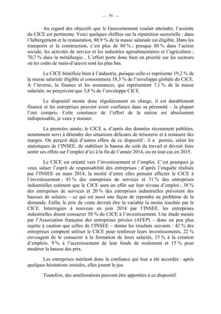 — 79 — 
Au regard des objectifs que le Gouvernement voulait atteindre, l’assiette 
du CICE est pertinente. Voici quelques chiffres sur la répartition sectorielle : dans 
l’hébergement et la restauration, 88,9 % de la masse salariale est éligible. Dans les 
transports et la construction, c’est plus de 80 % ; presque 80 % dans l’action 
sociale, les activités de service et les industries agroalimentaires et l’agriculture ; 
70,7 % dans la métallurgie... L’effort porte donc bien en priorité sur les secteurs 
où les coûts de main-d’oeuvre sont les plus bas. 
Le CICE bénéficie bien à l’industrie, puisque celle-ci représente 19,2 % de 
la masse salariale éligible et consommera 18,3 % de l’enveloppe globale du CICE. 
À l’inverse, la finance et les assurances, qui représentent 7,1 % de la masse 
salariale, ne perçoivent que 3,8 % de l’enveloppe CICE. 
Le dispositif monte donc régulièrement en charge, il est durablement 
financé et les entreprises peuvent avoir confiance dans sa pérennité – la plupart 
l’ont compris. Cette constance de l’effort de la nation est absolument 
indispensable, je veux y insister. 
La première année, le CICE a, d’après des données récemment publiées, 
notamment servi à détendre des situations délicates de trésorerie et à restaurer des 
marges. On perçoit déjà d’autres effets de ce dispositif : il a permis, selon les 
statistiques de l’INSEE, de stabiliser la hausse du coût du travail et devrait faire 
sentir ses effets sur l’emploi d’ici à la fin de l’année 2014, ou en tout cas en 2015. 
Le CICE est orienté vers l’investissement et l’emploi. C’est pourquoi je 
veux saluer l’esprit de responsabilité des entreprises : d’après l’enquête réalisée 
par l’INSEE en mars 2014, la moitié d’entre elles pensent affecter le CICE à 
l’investissement ; 43 % des entreprises de services et 31 % des entreprises 
industrielles estiment que le CICE aura un effet sur leur niveau d’emploi ; 38 % 
des entreprises de services et 20 % des entreprises industrielles prévoient des 
hausses de salaires – ce qui est aussi une façon de répondre au problème de la 
demande. Enfin, le prix de vente devrait être la variable la moins touchée par le 
CICE. Interrogées à nouveau en juin 2014 par l’INSEE, les entreprises 
industrielles disent consacrer 58 % du CICE à l’investissement. Une étude menée 
par l’Association française des entreprises privées (AFEP) – donc un peu plus 
sujette à caution que celles de l’INSEE – donne les résultats suivants : 42 % des 
entreprises comptent utiliser le CICE pour renforcer leurs investissements, 22 % 
envisagent de le consacrer à la formation de leurs salariés, 15 % à la création 
d’emplois, 9 % à l’accroissement de leur fonds de roulement et 15 % pour 
modérer la hausse des prix. 
Les entreprises méritent donc la confiance qui leur a été accordée : après 
quelques hésitations initiales, elles jouent le jeu. 
Toutefois, des améliorations peuvent être apportées à ce dispositif. 
 