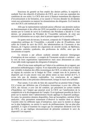 — 8 — 
Soucieuse de garantir un bon emploi des deniers publics, la majorité a 
souhaité fixer des objectifs d’utilisation du CICE, qui ne sont pas cependant des 
conditions de son octroi. Le CICE doit servir à financer notamment des dépenses 
d’investissement et de formation, et ne saurait à l’inverse abonder les dividendes 
versés aux actionnaires ou majorer les rémunérations des dirigeants. Un Comité de 
suivi du CICE a été institué par la loi. 
Afin que la représentation nationale puisse effectuer une première analyse 
du fonctionnement et des effets du CICE (en parallèle et en complément de celles 
menées par le Comité de suivi) la Conférence des Présidents a décidé le 13 mai 
dernier, sur proposition du Président de l’Assemblée nationale, de créer une 
mission d’information sur ce sujet, dont le présent rapport est la conclusion (1). 
En quatre mois de travaux, la mission, composée de 33 députés reflétant la 
composition politique de l’Assemblée, a procédé à plus de 20 auditions, dont 
celles du Comité de suivi du CICE, des administrations de l’économie et des 
finances, de l’Agence centrale des organismes de sécurité sociale, de Bpifrance, 
des grandes centrales syndicales, des professions du chiffre, ainsi que des 
économistes et experts. 
La mission a par ailleurs souhaité entendre plusieurs témoignages 
d’entreprises de tous secteurs – y compris de l’économie sociale et solidaire –, par 
la voix de leurs organisations représentatives mais aussi directement au cours 
d’une table ronde regroupant des dirigeants d’entreprise. 
Afin d’éviter toute ambiguïté sur l’objet et les ambitions de ce rapport, une 
précaution méthodologique s’impose. Il est impossible de procéder d’ores et déjà à 
une véritable évaluation des effets économiques du CICE, ni même de son impact 
en régime de croisière sur le budget de l’État : compte tenu de la jeunesse du 
dispositif, qui n’a pas encore vécu une pleine année au taux normal de 6 %, il 
existe très peu de données exploitables. Les conclusions de ce rapport 
demanderont donc à être précisées ultérieurement, lorsque le recul sera suffisant. 
Pour autant, il est utile de faire dès aujourd’hui un premier bilan d’étape. 
S’il n’existe par définition pas d’évaluation économique ex post des effets du 
CICE, des travaux ex ante ont été conduits, qui présentent un certain nombre 
d’hypothèses sur l’impact que pourrait avoir le CICE sur l’amélioration de la 
compétitivité et le développement de l’emploi. Il est également possible de faire le 
point sur la manière dont l’administration fiscale applique le dispositif juridique. 
En outre, les premières données disponibles, bien qu’incomplètes, méritent d’être 
analysées ; elles permettent notamment d’observer la manière dont se répartit 
l’assiette entre les différents types d’entreprises, mais aussi la montée en charge 
sur le plan budgétaire, ou encore le succès du préfinancement. Sur un plan plus 
qualitatif, il s’agira d’examiner les usages que les entreprises déclarent avoir fait 
du CICE, ce qui implique nécessairement de présenter comment le suivi du 
dispositif s’est organisé. 
(1) En application de l’article 145, alinéa 4 du Règlement de l’Assemblée nationale. 
 
