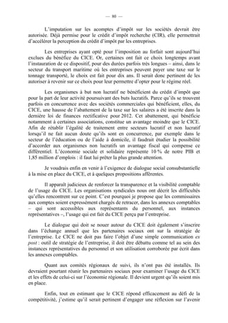 — 80 — 
L’imputation sur les acomptes d’impôt sur les sociétés devrait être 
autorisée. Déjà permise pour le crédit d’impôt recherche (CIR), elle permettrait 
d’accélérer la perception du crédit d’impôt par les entreprises. 
Les entreprises ayant opté pour l’imposition au forfait sont aujourd’hui 
exclues du bénéfice du CICE. Or, certaines ont fait ce choix longtemps avant 
l’instauration de ce dispositif, pour des durées parfois très longues – ainsi, dans le 
secteur du transport maritime où les entreprises peuvent payer une taxe sur le 
tonnage transporté, le choix est fait pour dix ans. Il serait donc pertinent de les 
autoriser à revenir sur ce choix pour leur permettre d’opter pour le régime réel. 
Les organismes à but non lucratif ne bénéficient du crédit d’impôt que 
pour la part de leur activité poursuivant des buts lucratifs. Parce qu’ils se trouvent 
parfois en concurrence avec des sociétés commerciales qui bénéficient, elles, du 
CICE, une hausse de l’abattement de la taxe sur les salaires a été inscrite dans la 
dernière loi de finances rectificative pour 2012. Cet abattement, qui bénéficie 
notamment à certaines associations, constitue un avantage moindre que le CICE. 
Afin de rétablir l’égalité de traitement entre secteurs lucratif et non lucratif 
lorsqu’il ne fait aucun doute qu’ils sont en concurrence, par exemple dans le 
secteur de l’éducation ou de l’aide à domicile, il faudrait étudier la possibilité 
d’accorder aux organismes non lucratifs un avantage fiscal qui compense ce 
différentiel. L’économie sociale et solidaire représente 10 % de notre PIB et 
1,85 million d’emplois : il faut lui prêter la plus grande attention. 
Je voudrais enfin en venir à l’exigence de dialogue social consubstantielle 
à la mise en place du CICE, et à quelques propositions afférentes. 
Il apparaît judicieux de renforcer la transparence et la visibilité comptable 
de l’usage du CICE. Les organisations syndicales nous ont décrit les difficultés 
qu’elles rencontrent sur ce point. C’est pourquoi je propose que les commissaires 
aux comptes soient expressément chargés de retracer, dans les annexes comptables 
– qui sont accessibles aux représentants du personnel, aux instances 
représentatives –, l’usage qui est fait du CICE perçu par l’entreprise. 
Le dialogue qui doit se nouer autour du CICE doit également s’inscrire 
dans l’échange annuel que les partenaires sociaux ont sur la stratégie de 
l’entreprise. Le CICE ne doit pas faire l’objet d’une simple communication ex 
post : outil de stratégie de l’entreprise, il doit être débattu comme tel au sein des 
instances représentatives du personnel et son utilisation corroborée par écrit dans 
les annexes comptables. 
Quant aux comités régionaux de suivi, ils n’ont pas été installés. Ils 
devraient pourtant réunir les partenaires sociaux pour examiner l’usage du CICE 
et les effets de celui-ci sur l’économie régionale. Il devient urgent qu’ils soient mis 
en place. 
Enfin, tout en estimant que le CICE répond efficacement au défi de la 
compétitivité, j’estime qu’il serait pertinent d’engager une réflexion sur l’avenir 
 