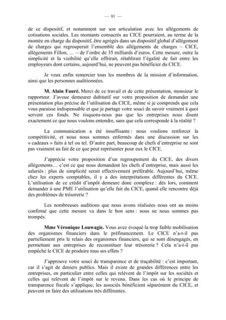 — 81 — 
de ce dispositif, et notamment sur son articulation avec les allégements de 
cotisations sociales. Les montants consacrés au CICE pourraient, au terme de la 
montée en charge du dispositif, être agrégés dans un dispositif global d’allégement 
de charges qui regrouperait l’ensemble des allègements de charges – CICE, 
allègements Fillon, … – de l’ordre de 35 milliards d’euros. Cette mesure, outre la 
simplicité et la visibilité qu’elle offrirait, rétablirait l’égalité de fait entre les 
employeurs dont certains, aujourd’hui, ne peuvent pas bénéficier du CICE. 
Je veux enfin remercier tous les membres de la mission d’information, 
ainsi que les personnes auditionnées. 
M. Alain Fauré. Merci de ce travail et de cette présentation, monsieur le 
rapporteur. J’avoue demeurer dubitatif sur votre proposition de demander une 
présentation plus précise de l’utilisation du CICE, même si je comprends que cela 
vous paraisse indispensable et que je partage votre souci de savoir vraiment à quoi 
servent ces fonds. Ne risquons-nous pas que les entreprises nous disent 
exactement ce que nous voulons entendre, sans que cela corresponde à la réalité ? 
La communication a été insuffisante : nous voulions renforcer la 
compétitivité, et nous nous sommes enfermés dans une discussion sur les 
« cadeaux » faits à tel ou tel. D’autre part, beaucoup de chefs d’entreprise ne sont 
pas vraiment au fait de ce que peut représenter pour eux le CICE. 
J’apprécie votre proposition d’un regroupement du CICE, des divers 
allègements… c’est ce que nous demandent les chefs d’entreprise, mais aussi les 
salariés : plus de simplicité serait effectivement préférable. Aujourd’hui, même 
chez les experts comptables, il y a des interprétations différentes du CICE. 
L’utilisation de ce crédit d’impôt demeure donc complexe : dès lors, comment 
demander à une PME l’utilisation qu’elle fait du CICE, quand elle rencontre déjà 
des problèmes de trésorerie ? 
Les nombreuses auditions que nous avons réalisées nous ont au moins 
confirmé que cette mesure va dans le bon sens : nous ne nous sommes pas 
trompés. 
Mme Véronique Louwagie. Vous avez évoqué la trop faible mobilisation 
des organismes financiers dans le préfinancement. Le CICE n’a-t-il pas 
partiellement pris le relais des organismes financiers, qui se sont désengagés, en 
permettant aux entreprises de reconstituer leur trésorerie ? Cela n’a-t-il pas 
empêché le CICE de produire tous ses effets ? 
J’approuve votre souci de transparence et de traçabilité : c’est important, 
car il s’agit de deniers publics. Mais il existe de grandes différences entre les 
entreprises, en particulier entre celles qui relèvent de l’impôt sur les sociétés et 
celles qui relèvent de l’impôt sur le revenu. Dans les cas où le principe de 
transparence fiscale s’applique, les associés bénéficient séparément du CICE, et 
peuvent en faire des utilisations très différentes. 
 