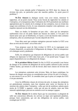 — 82 — 
Nous avons entendu parler d’intégration du CICE dans les clauses de 
révision des prix, en particulier pour des marchés publics. Ce point pose-t-il 
problème ? 
M. Éric Alauzet. Le dialogue social, vous avez raison, monsieur le 
rapporteur, est un point crucial. Nous avons besoin de rapprocher les salariés et 
l’entreprise, et la transparence dans l’utilisation du CICE permettrait une meilleure 
appropriation par les salariés de la stratégie de leur entreprise, tout en évitant des 
usages non conformes à la loi. Je veux néanmoins tempérer votre optimisme : ces 
enquêtes reposent sur des déclarations. 
Dans ces études, la formation est peu citée – alors que les entreprises 
auditionnées nous en ont parlé. Quant aux hausses de salaire, si l’on peut s’en 
réjouir pour ceux qui en bénéficient, et il peut y avoir des besoins dans certaines 
entreprises, elles ne constituent pas l’un des objectifs du CICE. 
Vous dites aussi que certaines entreprises peuvent toucher le CICE avec 
deux ou trois ans de retard : est-ce bien cela ? 
Vous proposez aussi de faire évoluer le CICE en le regroupant avec 
d’autres dispositifs, en particulier d’allègements de charges. Mais la transparence 
et le dialogue social y perdraient. 
Enfin, les entreprises qui disposent de délégations de service public sont 
obligées de répercuter le CICE dans leurs prix. C’est positif pour l’usager. Cet 
aspect disparaîtrait avec un allègement de charges. 
M. le président Olivier Carré. En fait, le CICE est assimilé à une baisse 
de charges et les contrats de délégation de service public utilisent le plus souvent 
l’indice Syntec, qui mesure le coût du travail, dans leurs clauses de révision des 
prix. 
Les entreprises contestent cette révision. Mais, de façon symétrique, les 
hausses de charges sont prises en considération pour réviser les prix à la hausse – 
ce sera encore le cas en 2015. Je considère donc que la prise en compte du CICE 
n’est pas anormale. 
Avec les différentes clauses de révision des prix, la marge des entreprises 
est généralement constante, mais leur situation peut varier en fonction de la 
structure des salaires dans l’entreprise : celles qui ont de nombreux salariés payés 
moins de 2,5 SMIC y gagnent ; celles qui ont peu de salariés, mais une forte 
intensité capitalistique, peuvent au contraire avoir un manque à gagner. 
M. Éric Alauzet. De la même façon que les associations se plaignent de 
subir une concurrence déloyale, les services en régie sont également pénalisés, 
puisque leurs concurrents, qui ont des délégations de service public, sont 
avantagés par le CICE. 
 