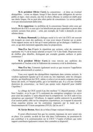 — 83 — 
M. le président Olivier Carré. La concurrence – et donc un éventuel 
déséquilibre – existe au départ, lorsqu’il faut choisir entre délégation de service 
public et régie ; mais ensuite, une fois le choix effectué, le contrat est établi pour 
une durée longue. On ne peut plus alors parler de concurrence. Le service public 
n’est pas nécessairement défavorisé. 
M. le rapporteur. Le problème de la concurrence faussée entre ceux qui 
bénéficient du CICE et ceux qui n’en bénéficient pas peut cependant se poser dans 
certains secteurs bien précis – celui, par exemple, de l’aide à domicile en zone 
urbaine dense. 
M. Razzy Hammadi. Le dialogue social et le suivi du CICE ont souvent 
été évoqués au cours des auditions, et vous avez raison d’insister sur ce point. 
Votre rapport insiste sur le fait qu’il serait judicieux qu’un dialogue s’établisse ex 
ante, ce qui doit clairement apparaître dans les propositions. 
Mme Éva Sas. D’après la répartition par secteurs, celui du commerce 
représente 16,3 % de la masse salariale et reçoit 17,6 % des fonds. Disposons-nous 
de chiffres plus détaillés, distinguant par exemple grandes surfaces et petits 
commerces ? 
M. le président Olivier Carré. Je vous renvoie aux auditions des 
représentants d’Auchan et de la Fédération du commerce et de la distribution. 
Mme Éva Sas. J’aimerais également savoir ce que recouvre l’appellation 
« Secteurs administratifs et soutien ». 
Vous avez signalé des déséquilibres importants dans certains secteurs. Je 
voudrais également signaler qu’il en existe un, très important, entre les cliniques 
privées, qui bénéficient du CICE, même si celui-ci est en partie compensé par une 
baisse des tarifs, et l’hôpital public, qui n’en bénéficie pas. Il y a là une véritable 
distorsion de concurrence : ne faut-il pas ajuster notre dispositif pour rétablir 
l’équilibre ? 
Le ciblage du CICE aurait-il pu être meilleur ? L’objectif premier, c’était 
bien l’emploi ; or je lis que 15 % seulement des entreprises comptent s’en servir 
pour créer des emplois. L’autre objectif était la compétitivité : le CICE aide-t-il les 
entreprises qui exportent ? D’ailleurs, le rapport semble entrouvrir la possibilité 
d’un soutien public ciblé sur les entreprises exportatrices, en évoquant la nécessité 
d’une expertise précise sur les contraintes imposées par le traité sur le 
fonctionnement de l’Union européenne (TFUE). Qu’en est-il ? 
M. Xavier Breton. Merci de ce bilan d’étape vraiment intéressant. 
Il serait effectivement bon que les comités régionaux de suivi soient mis 
en place. Ces comités, au-delà de leur rôle dans l’information, ne pourraient-ils 
pas contribuer à la communication sur le CICE ? J’espère d’ailleurs que notre 
rapport contribuera également à mieux faire connaître ce dispositif. 
 