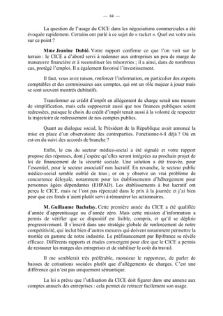 — 84 — 
La question de l’usage du CICE dans les négociations commerciales a été 
évoquée rapidement. Certains ont parlé à ce sujet de « racket ». Quel est votre avis 
sur ce point ? 
Mme Jeanine Dubié. Votre rapport confirme ce que l’on voit sur le 
terrain : le CICE a d’abord servi à redonner aux entreprises un peu de marge de 
manoeuvre financière et à reconstituer les trésoreries ; il a ainsi, dans de nombreux 
cas, protégé l’emploi. Il a également favorisé l’investissement. 
Il faut, vous avez raison, renforcer l’information, en particulier des experts 
comptables et des commissaires aux comptes, qui ont un rôle majeur à jouer mais 
se sont souvent montrés dubitatifs. 
Transformer ce crédit d’impôt en allègement de charge serait une mesure 
de simplification, mais cela supposerait aussi que nos finances publiques soient 
redressées, puisque le choix du crédit d’impôt tenait aussi à la volonté de respecter 
la trajectoire de redressement de nos comptes publics. 
Quant au dialogue social, le Président de la République avait annoncé la 
mise en place d’un observatoire des contreparties. Fonctionne-t-il déjà ? Où en 
est-on du suivi des accords de branche ? 
Enfin, le cas du secteur médico-social a été signalé et votre rapport 
propose des réponses, dont j’espère qu’elles seront intégrées au prochain projet de 
loi de financement de la sécurité sociale. Une solution a été trouvée, pour 
l’essentiel, pour le secteur associatif non lucratif. En revanche, le secteur public 
médico-social semble oublié de tous ; or on y observe un vrai problème de 
concurrence déloyale, notamment pour les établissements d’hébergement pour 
personnes âgées dépendantes (EHPAD). Les établissements à but lucratif ont 
perçu le CICE, mais ne l’ont pas répercuté dans le prix à la journée et j’ai bien 
peur que ces fonds n’aient plutôt servi à rémunérer les actionnaires. 
M. Guillaume Bachelay. Cette première année du CICE a été qualifiée 
d’année d’apprentissage ou d’année zéro. Mais cette mission d’information a 
permis de vérifier que ce dispositif est lisible, compris, et qu’il se déploie 
progressivement. Il s’inscrit dans une stratégie globale de renforcement de notre 
compétitivité, qui inclut bien d’autres mesures qui doivent notamment permettre la 
montée en gamme de notre industrie. Le préfinancement par Bpifrance se révèle 
efficace. Différents rapports et études convergent pour dire que le CICE a permis 
de restaurer les marges des entreprises et de stabiliser le coût du travail. 
Il me semblerait très préférable, monsieur le rapporteur, de parler de 
baisses de cotisations sociales plutôt que d’allègements de charges. C’est une 
différence qui n’est pas uniquement sémantique. 
La loi a prévu que l’utilisation du CICE doit figurer dans une annexe aux 
comptes annuels des entreprises : cela permet de retracer facilement son usage. 
 