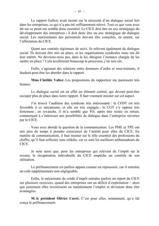 — 85 — 
Le rapport Gallois avait insisté sur la nécessité d’un dialogue social fort 
dans les entreprises, ce qui n’a pas été suffisamment relevé. Tout ce que vous avez 
dit sur ce point me semble donc essentiel. Le CICE doit être un axe stratégique du 
développement des entreprises ; il doit donc être un axe stratégique du dialogue 
social. Les représentants des personnels doivent être consultés, en amont, sur 
l’affectation du CICE. 
Quant aux comités régionaux de suivi, ils relèvent également du dialogue 
social. Ils doivent être mis en place, et les organisations syndicales nous ont dit 
leur intérêt. Ne devrions-nous pas, dans la loi, désigner l’instance chargée de les 
mettre en place ? Cela accélérerait beaucoup le processus, j’en suis sûr. 
Enfin, s’agissant des relations entre donneurs d’ordre et sous-traitants, il 
faudrait peut-être les aborder dans le rapport. 
Mme Clotilde Valter. Les propositions du rapporteur me paraissent très 
bonnes. 
Le dialogue social est en effet un élément central, qui devrait peut-être 
occuper plus de place dans notre rapport. Il faut vraiment insister sur cet aspect. 
J’ai trouvé l’audition des syndicats très intéressante : la CFDT est très 
favorable à ce mécanisme, et elle est très engagée ; la CGT s’y oppose très 
fortement ; en revanche, il m’a semblé que FO, après être restée en retrait, 
commençait à s’intéresser aux possibilités de dialogue dans l’entreprise ouvertes 
par le CICE. 
Vous avez abordé la question de la communication. Les PME et TPE ont 
mis plus de temps à prendre conscience de l’intérêt pour elles du CICE. En 
matière de communication, il faut insister sur le rôle essentiel des professions du 
chiffre, qu’il faut solliciter sans relâche, car ce sont les meilleurs ambassadeurs du 
CICE. 
Je note aussi que, pour les entreprises qui relèvent de l’impôt sur le 
revenu, la récupération individuelle du CICE empêche un contrôle de son 
utilisation. 
Le préfinancement est parfois apparu comme un repoussoir, car il entraîne 
un coût supplémentaire non négligeable. 
Enfin, le mécanisme du crédit d’impôt entraîne parfois un report du CICE 
sur plusieurs exercices, quand des entreprises ont un déficit d’exploitation – alors 
que justement elles investissent ou maintiennent l’emploi et devraient donc être 
avantagées. 
M. le président Olivier Carré. C’est pour elles, notamment, qu’a été 
conçu le préfinancement. 
 