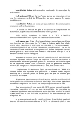 — 86 — 
Mme Clotilde Valter. Mais son coût a pu dissuader des entreprises d’y 
avoir recours. 
M. le président Olivier Carré. J’ajoute que ce que vous dites est vrai 
pour les entreprises au-delà de 250 salariés ; les autres peuvent le toucher 
immédiatement. 
Mme Clotilde Valter. On en revient aux problèmes de communication, 
notamment sur le préfinancement. 
Les clauses de révision des prix et la question du comportement des 
distributeurs, en particulier, me semblent mériter notre vigilance. 
Votre analyse permet-elle de savoir si le CICE a bénéficié 
particulièrement aux secteurs exposés à la concurrence internationale ? 
M. le rapporteur. Il faut effectivement insister, comme beaucoup d’entre 
vous l’ont fait, sur l’importance du CICE pour le dialogue social. Les salariés 
veulent mieux comprendre la stratégie de leur entreprise et y être mieux associés ; 
ils veulent appartenir à une véritable communauté entrepreneuriale. Le CICE est 
une bonne occasion de stimuler le dialogue social. Certaines obligations sont déjà 
prévues par la loi : nous devons être attentifs à leur respect, afin que le CICE 
devienne vraiment un outil stratégique. 
S’agissant du préfinancement, son coût était effectivement assez important 
au départ. Bpifrance a ensuite corrigé son dispositif, et, sous un certain seuil, le 
préfinancement est devenu quasiment gratuit ; 1,8 milliard ont été sollicités auprès 
de cet organisme, contre 200 à 300 millions pour les partenaires bancaires 
habituels des entreprises. Cela représente 18 % à 20 % de la créance totale. 
L’augmentation des salaires ne figure pas dans l’étude de l’AFEP. Ces 
données doivent être regardées avec précaution : la réponse dépend toujours 
beaucoup de la question posée. Je préfère pour ma part les données plus 
exhaustives de l’INSEE. 
Beaucoup de questions ont porté sur le secteur sanitaire et médico-social. 
J’ai acquis la conviction que ce secteur doit faire l’objet d’un examen approfondi, 
notamment d’un point de vue fiscal. C’est un sujet trop souvent mis de côté. 
Il est beaucoup trop tôt pour savoir si le CICE soutient particulièrement les 
entreprises exportatrices. Ce sera de toute façon difficile : les entreprises qui 
exportent s’appuient sur toute une chaîne de production. Dans le coût d’un produit 
exporté entre aussi le coût de l’achat de produits à des sous-traitants qui, eux, 
n’exportent pas. 
Je ne suis pas certain que les comités régionaux de suivi aient vocation à 
jouer un rôle dans la communication sur le CICE : ce rôle devrait plutôt, à mon 
 