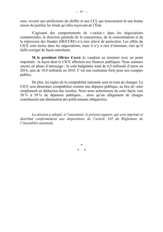 — 87 — 
sens, revenir aux professions du chiffre et aux CCI, qui trouveraient là une bonne 
raison de justifier les fonds qu’elles reçoivent de l’État. 
S’agissant des comportements de « racket » dans les négociations 
commerciales, la direction générale de la concurrence, de la consommation et de 
la répression des fraudes (DGCCRF) n’a rien relevé de particulier. Les effets du 
CICE sont inclus dans les négociations, mais il n’y a rien d’alarmant, rien qu’il 
faille corriger de façon autoritaire. 
M. le président Olivier Carré. Je voudrais en terminer avec un point 
important : la façon dont le CICE affectera nos finances publiques. Nous sommes 
encore en phase d’amorçage : le coût budgétaire total de 6,5 milliards d’euros en 
2014, sera de 18,9 milliards en 2018. C’est une contrainte forte pour nos comptes 
publics. 
De plus, les règles de la comptabilité nationale sont en train de changer. Le 
CICE sera désormais comptabilisé comme une dépense publique, au lieu de venir 
simplement en déduction des recettes. Nous nous acheminons de cette façon vers 
58 % à 59 % de dépenses publiques… alors qu’un allègement de charges 
constituerait une diminution des prélèvements obligatoires. 
La mission a adopté, à l’unanimité, le présent rapport, qui sera imprimé et 
distribué conformément aux dispositions de l’article 145 du Règlement de 
l’Assemblée nationale. 
* 
* * 
 