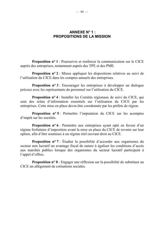 — 89 — 
ANNEXE N° 1 : 
PROPOSITIONS DE LA MISSION 
Proposition n° 1 : Poursuivre et renforcer la communication sur le CICE 
auprès des entreprises, notamment auprès des TPE et des PME. 
Proposition n° 2 : Mieux appliquer les dispositions relatives au suivi de 
l’utilisation du CICE dans les comptes annuels des entreprises. 
Proposition n° 3 : Encourager les entreprises à développer un dialogue 
précoce avec les représentants du personnel sur l’utilisation du CICE. 
Proposition n° 4 : Installer les Comités régionaux de suivi du CICE, qui 
sont des relais d’information essentiels sur l’utilisation du CICE par les 
entreprises. Cette mise en place devra être coordonnée par les préfets de région. 
Proposition n° 5 : Permettre l’imputation du CICE sur les acomptes 
d’impôt sur les sociétés. 
Proposition n° 6 : Permettre aux entreprises ayant opté en faveur d’un 
régime forfaitaire d’imposition avant la mise en place du CICE de revenir sur leur 
option, afin d’être soumises à un régime réel ouvrant droit au CICE. 
Proposition n° 7 : Étudier la possibilité d’accorder aux organismes du 
secteur non lucratif un avantage fiscal de nature à égaliser les conditions d’accès 
aux marchés publics lorsque des organismes du secteur lucratif participent à 
l’appel d’offres. 
Proposition n° 8 : Engager une réflexion sur la possibilité de substituer au 
CICE un allègement de cotisations sociales. 
 
