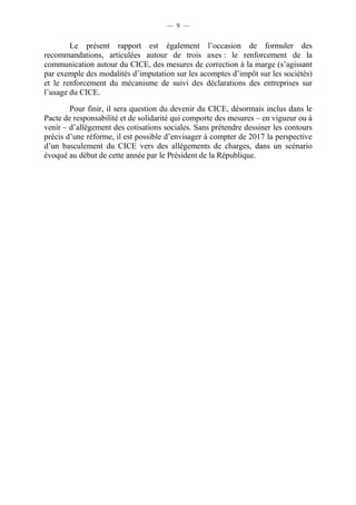 — 9 — 
Le présent rapport est également l’occasion de formuler des 
recommandations, articulées autour de trois axes : le renforcement de la 
communication autour du CICE, des mesures de correction à la marge (s’agissant 
par exemple des modalités d’imputation sur les acomptes d’impôt sur les sociétés) 
et le renforcement du mécanisme de suivi des déclarations des entreprises sur 
l’usage du CICE. 
Pour finir, il sera question du devenir du CICE, désormais inclus dans le 
Pacte de responsabilité et de solidarité qui comporte des mesures – en vigueur ou à 
venir – d’allègement des cotisations sociales. Sans prétendre dessiner les contours 
précis d’une réforme, il est possible d’envisager à compter de 2017 la perspective 
d’un basculement du CICE vers des allégements de charges, dans un scénario 
évoqué au début de cette année par le Président de la République. 
 
