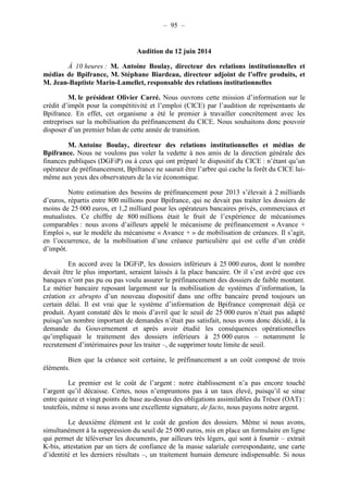 – 95 – 
Audition du 12 juin 2014 
À 10 heures : M. Antoine Boulay, directeur des relations institutionnelles et 
médias de Bpifrance, M. Stéphane Biardeau, directeur adjoint de l’offre produits, et 
M. Jean-Baptiste Marin-Lamellet, responsable des relations institutionnelles 
M. le président Olivier Carré. Nous ouvrons cette mission d’information sur le 
crédit d’impôt pour la compétitivité et l’emploi (CICE) par l’audition de représentants de 
Bpifrance. En effet, cet organisme a été le premier à travailler concrètement avec les 
entreprises sur la mobilisation du préfinancement du CICE. Nous souhaitons donc pouvoir 
disposer d’un premier bilan de cette année de transition. 
M. Antoine Boulay, directeur des relations institutionnelles et médias de 
Bpifrance. Nous ne voulons pas voler la vedette à nos amis de la direction générale des 
finances publiques (DGFiP) ou à ceux qui ont préparé le dispositif du CICE : n’étant qu’un 
opérateur de préfinancement, Bpifrance ne saurait être l’arbre qui cache la forêt du CICE lui-même 
aux yeux des observateurs de la vie économique. 
Notre estimation des besoins de préfinancement pour 2013 s’élevait à 2 milliards 
d’euros, répartis entre 800 millions pour Bpifrance, qui ne devait pas traiter les dossiers de 
moins de 25 000 euros, et 1,2 milliard pour les opérateurs bancaires privés, commerciaux et 
mutualistes. Ce chiffre de 800 millions était le fruit de l’expérience de mécanismes 
comparables : nous avons d’ailleurs appelé le mécanisme de préfinancement « Avance + 
Emploi », sur le modèle du mécanisme « Avance + » de mobilisation de créances. Il s’agit, 
en l’occurrence, de la mobilisation d’une créance particulière qui est celle d’un crédit 
d’impôt. 
En accord avec la DGFiP, les dossiers inférieurs à 25 000 euros, dont le nombre 
devait être le plus important, seraient laissés à la place bancaire. Or il s’est avéré que ces 
banques n’ont pas pu ou pas voulu assurer le préfinancement des dossiers de faible montant. 
Le métier bancaire reposant largement sur la mobilisation de systèmes d’information, la 
création ex abrupto d’un nouveau dispositif dans une offre bancaire prend toujours un 
certain délai. Il est vrai que le système d’information de Bpifrance comprenait déjà ce 
produit. Ayant constaté dès le mois d’avril que le seuil de 25 000 euros n’était pas adapté 
puisqu’un nombre important de demandes n’était pas satisfait, nous avons donc décidé, à la 
demande du Gouvernement et après avoir étudié les conséquences opérationnelles 
qu’impliquait le traitement des dossiers inférieurs à 25 000 euros – notamment le 
recrutement d’intérimaires pour les traiter –, de supprimer toute limite de seuil. 
Bien que la créance soit certaine, le préfinancement a un coût composé de trois 
éléments. 
Le premier est le coût de l’argent : notre établissement n’a pas encore touché 
l’argent qu’il décaisse. Certes, nous n’empruntons pas à un taux élevé, puisqu’il se situe 
entre quinze et vingt points de base au-dessus des obligations assimilables du Trésor (OAT) : 
toutefois, même si nous avons une excellente signature, de facto, nous payons notre argent. 
Le deuxième élément est le coût de gestion des dossiers. Même si nous avons, 
simultanément à la suppression du seuil de 25 000 euros, mis en place un formulaire en ligne 
qui permet de téléverser les documents, par ailleurs très légers, qui sont à fournir – extrait 
K-bis, attestation par un tiers de confiance de la masse salariale correspondante, une carte 
d’identité et les derniers résultats –, un traitement humain demeure indispensable. Si nous 
 