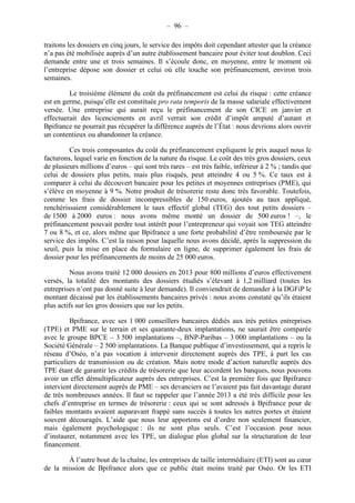 – 96 – 
traitons les dossiers en cinq jours, le service des impôts doit cependant attester que la créance 
n’a pas été mobilisée auprès d’un autre établissement bancaire pour éviter tout doublon. Ceci 
demande entre une et trois semaines. Il s’écoule donc, en moyenne, entre le moment où 
l’entreprise dépose son dossier et celui où elle touche son préfinancement, environ trois 
semaines. 
Le troisième élément du coût du préfinancement est celui du risque : cette créance 
est en germe, puisqu’elle est constituée pro rata temporis de la masse salariale effectivement 
versée. Une entreprise qui aurait reçu le préfinancement de son CICE en janvier et 
effectuerait des licenciements en avril verrait son crédit d’impôt amputé d’autant et 
Bpifrance ne pourrait pas récupérer la différence auprès de l’État : nous devrions alors ouvrir 
un contentieux ou abandonner la créance. 
Ces trois composantes du coût du préfinancement expliquent le prix auquel nous le 
facturons, lequel varie en fonction de la nature du risque. Le coût des très gros dossiers, ceux 
de plusieurs millions d’euros – qui sont très rares – est très faible, inférieur à 2 % ; tandis que 
celui de dossiers plus petits, mais plus risqués, peut atteindre 4 ou 5 %. Ce taux est à 
comparer à celui du découvert bancaire pour les petites et moyennes entreprises (PME), qui 
s’élève en moyenne à 9 %. Notre produit de trésorerie reste donc très favorable. Toutefois, 
comme les frais de dossier incompressibles de 150 euros, ajoutés au taux appliqué, 
renchérissaient considérablement le taux effectif global (TEG) des tout petits dossiers – 
de 1500 à 2000 euros : nous avons même monté un dossier de 500 euros ! –, le 
préfinancement pouvait perdre tout intérêt pour l’entrepreneur qui voyait son TEG atteindre 
7 ou 8 %, et ce, alors même que Bpifrance a une forte probabilité d’être remboursée par le 
service des impôts. C’est la raison pour laquelle nous avons décidé, après la suppression du 
seuil, puis la mise en place du formulaire en ligne, de supprimer également les frais de 
dossier pour les préfinancements de moins de 25 000 euros. 
Nous avons traité 12 000 dossiers en 2013 pour 800 millions d’euros effectivement 
versés, la totalité des montants des dossiers étudiés s’élevant à 1,2 milliard (toutes les 
entreprises n’ont pas donné suite à leur demande). Il conviendrait de demander à la DGFiP le 
montant décaissé par les établissements bancaires privés : nous avons constaté qu’ils étaient 
plus actifs sur les gros dossiers que sur les petits. 
Bpifrance, avec ses 1 000 conseillers bancaires dédiés aux très petites entreprises 
(TPE) et PME sur le terrain et ses quarante-deux implantations, ne saurait être comparée 
avec le groupe BPCE – 3 500 implantations –, BNP-Paribas – 3 000 implantations – ou la 
Société Générale – 2 500 implantations. La Banque publique d’investissement, qui a repris le 
réseau d’Oséo, n’a pas vocation à intervenir directement auprès des TPE, à part les cas 
particuliers de transmission ou de création. Mais notre mode d’action naturelle auprès des 
TPE étant de garantir les crédits de trésorerie que leur accordent les banques, nous pouvons 
avoir un effet démultiplicateur auprès des entreprises. C’est la première fois que Bpifrance 
intervient directement auprès de PME – ses devanciers ne l’avaient pas fait davantage durant 
de très nombreuses années. Il faut se rappeler que l’année 2013 a été très difficile pour les 
chefs d’entreprise en termes de trésorerie : ceux qui se sont adressés à Bpifrance pour de 
faibles montants avaient auparavant frappé sans succès à toutes les autres portes et étaient 
souvent découragés. L’aide que nous leur apportons est d’ordre non seulement financier, 
mais également psychologique : ils ne sont plus seuls. C’est l’occasion pour nous 
d’instaurer, notamment avec les TPE, un dialogue plus global sur la structuration de leur 
financement. 
À l’autre bout de la chaîne, les entreprises de taille intermédiaire (ETI) sont au coeur 
de la mission de Bpifrance alors que ce public était moins traité par Oséo. Or les ETI 
 