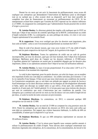 – 98 – 
Durant les six mois qui ont suivi le lancement du préfinancement, nous avons dû 
expliquer aux entreprises qui demandaient l’intervention de Bpifrance pour se développer 
tout en ne sachant pas si elles avaient droit au dispositif, qu’il leur était possible de 
compléter leur plan de financement en recourant au préfinancement du CICE. Si les 
entrepreneurs avaient bien compris que l’assiette du CICE reposait sur les salaires inférieurs 
à 2,5 SMIC, ils craignaient les contreparties que l’administration fiscale pourrait être en droit 
d’exiger a posteriori. 
M. Antoine Boulay. Le directeur général des impôts a dû expliquer que le CICE ne 
ferait pas l’objet d’une mission de contrôle spécifique de la DGFiP, contrairement au crédit 
d’impôt recherche (CIR). La contrepartie, au sens politique du terme, n’a rien à voir avec 
l’aspect opérationnel d’un contrôle fiscal. 
M. le rapporteur. Vous avez souligné que plus les dossiers sont importants, plus 
leur coût est faible : celui-ci est-il inversement proportionnel au montant du CICE ? 
Dans le coût d’un dossier moyen, que vous avez évalué à 4 % du crédit d’impôt, 
quelles sont les parts respectives du loyer de l’argent, de la gestion et du risque ? 
M. Stéphane Biardeau. Toutes les opérations de crédit ont un coût de gestion 
incompressible, car tous les dossiers, quel que soit leur montant, font l’objet d’un traitement 
identique. Bpifrance perd donc de l’argent sur les dossiers inférieurs à 25 000 euros. 
L’équilibre général de l’opération est assuré par la rentabilité dégagée par les dossiers plus 
importants, même si ces opérations unitaires font l’objet d’un taux de tarification inférieur. 
M. Antoine Boulay. Le taux n’est pas proportionnel. Il se situe entre 1,60 % et 2 % 
pour les dossiers d’un montant très important. 
Le coût le plus important, pour les petits dossiers, est celui du risque, car un nombre 
très important d’entre eux sont déjà en contentieux : les crédits sont donc provisionnés. C’est 
la vie naturelle d’une banque. Il faut savoir que nous intervenons aux conditions du marché. 
La Commission européenne, que ce soit dans son attitude par rapport au projet de business 
bank britannique ou les deux décisions rendues sur les banques de développement allemande 
et balte, opère une découpe au scalpel entre ce qui relève, d’une part, des conditions du 
marché et, d’autre part, de l’intérêt général. Ce n’est pas parce que nous traitons des dossiers 
qui sont en contentieux que nous n’intervenons pas aux conditions du marché. Une 
entreprise qui a continué son activité six mois au lieu de douze voit son crédit d’impôt divisé 
par deux, et seule la moitié de notre concours est provisionnée. 
M. Stéphane Biardeau. Le contentieux, en 2013, a concerné quelque 600 
entreprises sur un total de 12 000. 
M. Antoine Boulay. Sur un total de 23 000 en comptant les cinq premiers mois de 
2014. Parmi les entreprises qui ont déposé des dossiers en 2014, très rares sont celles qui 
sont déjà en contentieux. Par rapport aux critères bancaires habituels, le chiffre de 600 est 
considérable, d’autant que le dispositif n’a qu’un an. 
M. Stéphane Biardeau. Et que ces 600 entreprises représentent un encours de 
20 millions d’euros. 
M. Antoine Boulay. C’est la raison pour laquelle nous sommes parfois amenés à 
refuser le préfinancement du crédit d’impôt. Nous devons alors expliquer notamment aux 
directions régionales des entreprises, de la concurrence, de la consommation, du travail et de 
 