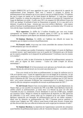 – 99 – 
l’emploi (DIRECCTE) qu’il nous appartient de juger en toute objectivité la capacité de 
remboursement d’une entreprise. Quel sens y aurait-il à accepter le dossier de 
préfinancement d’une entreprise qui en est à quinze jours de son dépôt de bilan ? N’oublions 
pas que le risque est imputé sur les fonds propres de Bpifrance : il s’agit donc d’argent 
public. Toutefois, le volume du contentieux est très contenu et la gestion de l’exposition au 
risque de Bpifrance est solide : il suffit, pour 2013, de comparer les 800 millions d’euros du 
CICE aux quelque 10 milliards d’euros en financement et garantie. Il n’y a pas péril en la 
demeure. La gestion du risque – mission que vous avez confiée à Bpifrance – nous impose 
parfois d’octroyer le préfinancement du CICE par tranches, au trimestre échu. S’il existe un 
vrai coût du risque, le produit demeure équilibré. 
M. le rapporteur. Le chiffre de 1,1 million d’emplois que vous avez évoqué 
correspond-il au nombre d’emplois sur lesquels repose le CICE ou au nombre total 
d’emplois des entreprises ayant déposé une demande de préfinancement ? 
M. Stéphane Biardeau. Ce chiffre est l’addition des effectifs de toutes les 
entreprises qui ont déposé un dossier de préfinancement. 
M. François André. Avez-vous une vision consolidée des secteurs d’activité des 
23 000 entreprises qui vous ont sollicité ? 
Vous soulignez que nombre d’entreprises viennent frapper à la porte de Bpifrance 
en dernier recours : quel regard portez-vous sur la qualité de l’information qui a été donnée 
par les experts-comptables sur le dispositif de préfinancement ? Confirmez-vous les craintes 
en la matière ? 
Quelle est, enfin, la date d’extinction du dispositif de préfinancement, puisque le 
CICE entre en régime de droit commun – l’octroi du crédit d’impôt est devenu 
automatique ? 
M. Patrick Hetzel. Si le Gouvernement avait opté pour une formule plus souple de 
réduction directe du coût du travail, on n’en serait sans doute pas là ! 
Vous avez insisté sur les freins au préfinancement. Le risque de confusion avec le 
CIR est-il derrière nous ? Ayant été rapporteur pour avis du budget de la recherche, j’ai été 
surpris que les entreprises, à tort ou à raison, établissent souvent un lien direct entre contrôle 
fiscal et obtention du CIR. Vous avez été également amené à expliquer que le CICE était de 
droit : est-il encore nécessaire d’effectuer une communication en la matière ? Avez-vous 
atteint la cible des entreprises susceptibles de recourir au préfinancement du CICE ? 
M. Joël Giraud. Député d’une circonscription située dans un petit département, les 
Hautes-Alpes, je suis sensible à la situation des TPE et des PME. Seule Bpifrance fournit des 
chiffres relatifs au préfinancement ; je tenais donc à la féliciter de jouer son rôle dans 
l’ensemble du pays et, notamment, d’avoir abandonné le seuil des 25 000 euros, inadapté 
aux territoires ruraux. Malgré la volonté de simplification du dispositif, les TPE éprouvent 
des difficultés à s’en saisir, surtout celles qui ne comptent qu’un seul salarié. Comment 
Bpifrance répond-elle aux demandes de préfinancement pour de très faibles montants ? 
Quels sont les obstacles au préfinancement des TPE ? Comment peut-on améliorer le 
système pour l’adapter aux TPE, celles-ci ayant besoin d’aide pour investir, d’autant plus 
qu’elles doivent faire face aux effets de la baisse des tarifs exigée par les donneurs d’ordre ? 
M. Stéphane Biardeau. La répartition de l’appartenance sectorielle des entreprises 
ayant bénéficié du préfinancement épouse celle de l’économie française : en nombre comme 
 