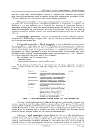 STP strategy for New Product Launch- A Work in Progress
www.ijbmi.org 58 | P a g e
needs. For example, in UK, people consider hot chocolate as a substitute to the coffee or tea and the bedtime
drink. However, French consumers see the hot chocolate as a nourishing breakfast served with milk for children.
Therefore, in addition to that it is important to make customer-focused segmentation.
Demographic segmentation is deeper approach than geographic segmentation. It is concentrated on
age, gender, race, income, occupation etc. Demographic segmentation is as easy to define as geographic. It is
measurable as well and information can be accessible free. Advantage of demographic approach of
segmentation, let us say age, is ease to make a profile of an age segment and according to that decide which
strategy of communication and creative approach will be the most appropriate. On the other hand, similar to
geographic segmentation, not all the customers in the same demographic range necessarily have the same needs
and wants.
Geodemographic segmentation is a merger of above mentioned. For instance, if the wine company is
selling old drinks in expensive price, company should know that some areas are populated with inhabitants of
high income and some areas are poor.
Psychographic segmentation or lifestyle segmentation is more complicated segmentation method
than mentioned above. F. Brassington and S. Pettitt (1997) define lifestyle segment as it is not based on the
product‟s best qualities and the same issues but it is oriented towards customer‟s emotional state, paying more
attention on the benefits, which can be given to the customer. As Geoff Lancaster et al. (2002), describe
psychographic and lifestyle segmentation it is about how individuals spend time and money based on the
personality, attitudes, education, cultural and social background. Authors recognise early 1970s, J.T. Plummer‟s
idea of identification of this phenomenon based on the next measures:
 How individuals spend their time on activities;
 Their major interests;
 Their opinions about themselves and the world in general
On the figure 2.2, Peter Cheverton in his book introduces UK lifestyle segmentation according to
Martin Christopher Malcolm McDonald, 1995, who distinguish types of lifestyle and divides according to
percentage.
Figure 2.2.: Lifestyle segmentation of the UK Market, 1995, Peter Cheverton, 2004
One of the psychological segmentation is behavioural segmentation, which considers separation of the
customers according to their knowledge, attitudes, responses and uses of the product. P. Kotler and G.
Armstrong (2006) introduce five different varieties of segmentation. Whereby, the first form of segmentation is
occasional segmentation. It means that segmentation is done according the particular product usage. For
example, Kotler and Armstrong bring an example of the orange juice producers, who encouraged drinking
orange juice not only during the breakfast, but also consume at other times as well.
Second type is benefit segmentation, looking at the benefits, which can be delivered to the customer
according the attributes of the product. For example, tooth companies producing tooth past for customers
concerned to buy such tooth pasts, which are effective for sensitive teeth with whitening features, etc. Benefit
sought by Frances Brasington and Stephen Pettitt (2003) is seen in two scopes one is practical though (e.g.
reliability, economic, etc.) and psychographically oriented (e.g. environmentally friendly, fast, healthier, etc.). In
 