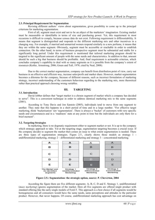 STP strategy for New Product Launch- A Work in Progress
www.ijbmi.org 60 | P a g e
2.3. Principal Requirement for Segmentation
Revising different authors‟ views about segmentation, gives possibility to come up to the principal
criterions for marketing segmentation.
First of all, segment must exist and not to be an object of the marketers‟ imagination. Existing market
must be measurable or identifiable in terms of size and purchasing power. Yet, this requirement in most
occasions is difficult to comply, because census data do not exist. Following requirement is differentiability. It
means that segment is distinguished and responds to the different marketing mix and other incentives in a
changing way. For example, if married and unmarried women respond similarly to a new perfume, it means that
they are within the same segment. Obviously, segment must be accessible or reachable in order to establish
connection. On the other hand, in terms of business prospective segment must be substantial and stable for a
significantly long period. Under this requirement is mentioned that tailored marketing program should be
targeted to the significant amount of people with the same needs and characteristics. In addition to that, amount
should be such a big that business should be profitable. And, final requirement is actionable criterion, which
concludes company‟s capability to deal with so many segments as it is possible from the company‟s extent of
resources (Kotler, Armstrong, 2006; Green and Tull, 1978; cited by Neal, 2008).
Due to the correct market segmentation, company can benefit from distribution point of view, carry out
business in an effective and efficient way, increase sales/profit and market share. However, market segmentation
becomes a dilemma for the company, because of different reasons, such as incorrect formulation of marketing
strategy, incorrect understanding of the customers behaviour regarding to the marketing mix, more theoretical
rather than practical approach choosing wrong variables.
III. TARGETING
3.1. Introduction
David Jobber defines that “target market is a chosen segment of market which a company has decided
to serve”. This is a convenient technique in order to address identical marketing mix to the same segments
(2001).
According to Tony Davis and Jon Epstein (2005), individuals tend to move from one segment to
another. They state that this happens in a short period of time and in a large number. “For effective target
marketing, think „bucketisation‟ not „segmentation‟. There is always a „bucket‟ of customers with very specific
needs and circumstances and in a „readiness‟ state at any point in time but the individuals are only there for a
brief moment”.
3.2. Targeting Strategies
In marketing, there is no dogmatic requirement either to segment market or not. It is up to the company
which strategic approach to take. Yet at the targeting stage, segmentation targeting becomes a crucial issue. If
the company decides to segment the market then comes an issue to what extent segmentation is needed. There
are three types of segmentation strategies. Figure 2.5., clearly shows those models as strategy 1 -
undifferentiated marketing, strategy 2 – differentiated marketing and strategy 3 – concentrated marketing.
Figure 2.5.: Segmentation: the strategic option, source: P. Cheverton, 2004
According the figure there are five different segments: A, B, C, D and E. Strategy 1, undifferentiated
(mass marketing) ignores segmentation of the market. Here all five segments are offered single product with
standard offering like the early single models of Ford-T. This approach is a best choice if all segments would be
homogeneous and all consumers would have the same needs, same perceptions and attitudes to the particular
product. However, that never happens. Of course, undifferentiated marketing approach has cost advantage on
 