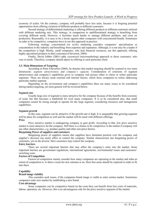 STP strategy for New Product Launch- A Work in Progress
www.ijbmi.org 61 | P a g e
economy of scales. On the contrary, company will probably have less sales, because it is forgoing potential
opportunities from offering variation of different products to different customers.
Second strategy of differentiated marketing is offering different products to different customers tailored
with different marketing mix. This strategy, in comparison to undifferentiated strategy is benefiting from
covering different needs. However, it becomes much harder to manage different products, and costs on
production. Reasonably, it is easy to be a looser against other companies with concentrated brands. Sometimes
in order to be competitive, companies have to use this approach in practice.
Following strategy, concentrated (or niche) marketing considers companies‟ specialisation or
concentration in the industry and benefiting from expertise and reputation. Although, it is not easy be a leader if
the competition is high. Mostly, small companies, who lack financial resources, use this approach, offering
highly specialised products to their customers (Cheverton, 2004).
Finally, David Jobber (2001) adds customised (micromarketing) approach to those customers, who
vary in needs. Therefore, company should adjust its offering to each particular client.
3.3. Main Dimensions of Targeting
According to Peter Cheverton (2004), he denotes that market targeting should be scanned in two main
dimensions: segment attractiveness and company’s capacity. Consideration of criterions of segment
attractiveness and company‟s capabilities gives to company real picture either to chose or refuse particular
segments. There are always some external and internal factors, which force companies to refuse addressing
particular market segment.
Depending on the environment and company‟s capabilities there are many issues to be considered
during market targeting, yet most general will be reviewed below.
Segment size
Usually large size of segment is more attractive for the company because of the benefits from economy
of scale, but that becomes a battlefield for rival many companies. It is to be considered also, that small
companies cannot be strong enough to operate for the large segment, considering resources and management
capabilities.
Segment growth
In this case, segment can be attractive if the growth rate is high. It is unarguable that growing segment
will be place for competition as well and the market will be reach with different offerings.
Price
Price sensitive market is endangering company to gain profit. According to that, low price sensitive
market is more attractive for the company. Still there is a chance to be competitive in the market if company will
use other characteristics, e.g. product quality and other non-price factors.
Bargaining Power of suppliers and customers
Bargaining power of suppliers means that suppliers have dominant position over the company and
supplier‟s decision can easily affect or control the company. Similar characteristic has bargaining power of
customers, yet on the diverse. Here customers may control the company.
Entry barriers
There are several important barriers that may affect the company‟s entry into the market. Some
important barriers are government regulations, international agreements, environmental issues and customers‟
switching costs.
Factors of Competition
Factors of competition mainly consider how many companies are operating in the market and what an
extent of competition is. Is there a room for new entrants or no. Here free areas should be explored in order to fit
into there.
Capability
Brand image viability
This considers such issues, if the companies brand image is viable to enter certain market. Sometimes
companies enter new market by establishing a new brand.
Cost advantage
Some companies can be competitive based on the costs they can benefit from less costs of materials,
labour, operation, etc. However, this is an advantageous side for the price sensitive segment of the market.
 