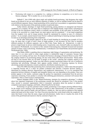 STP strategy for New Product Launch- A Work in Progress
www.ijbmi.org 63 | P a g e
6. Positioning with respect to a competitor (i.e., making a reference to competition, as in Avis‟s now-
famous campaign: “We‟re number two, so we try harder.”).”
Subhash C. Jain (1999) talks about single and multiple brand positioning. And designates that single
brand can be placed in one ore more different segments of market, as well as multiple brands can be placed in
several different segments. Hence, brand positioning will be carried out in accordance to segmentation strategy,
with relation to the placement of the particular products in particular place.
Author denotes advantage of single brand positioning, paying attention on managerial and financial
capabilities of a company. He also states that in comparison with multiple brands, single brand is advantageous
because of the less operations control, which is eventually more profitable. In the same place, he declares, that
in order to be successful in a single brand, two main aspects must be considered: “...it can stand competition
from the toughest rival, and its unique position should be maintained by creation an aura of a distinctive
product.” As an example, natural mineral water Perrier is adduced underlining its featuring mystique attached to
its name as an advantage protecting from competitors.
On the other hand partially approves an idea of multi branding by introducing an example of Coca-
Cola. He states that, in spite of such a fame of single product, it was necessary for the Coke to introduce
different products for different segments, such as Diet Coke, Fanta, Sprite, etc. Alternatively, in order to
preserve single brand, he advices multi-branding tactics. In particular, once, Smirnoff vodka was attacked by 1$
less expensive Wolfschmidt. As a reaction to that, instead of decreasing price, Smirnoff increased and increased
amount of money used in advertising. Simultaneously, it introduced a new brand Relska and positioned against
Wolfschmidt (Jain, 1999).
Alan Dutka (2008) is speaking about an importance tight linkage of segmentation and positioning. He
states that it is no more useful to relate single product to unidentified range of customers, because mass
marketing is not working well any more. He remarks first business advantage of General Motors in early 1920th
the company started to use positioning strategy. He also writes about 1965 Buick advertisement. “Buick makes
all kind of cars because there are all kinds of people in this world”, inferring that company started to use
diversified positioning approach. Author says that effective product positioning reduces the cost of ineffective
marketing and advertising. Although, there appears another obstacle of increasing expenses by diverse
advertising, product development, research, production, distribution marketing and so on.
Chris Fill (2005) describes positioning from communications prospective. Author states that perception
is important because this is a basic for product evaluation and selection. Consumer decision making is
determined by products physical characteristics and nonphysical characteristics. It is to be considered that
proportion between influence of tangible and intangible features can vary depending on the product. Once new
product appears in the market, customers judge the product by expectations accumulated from the previous
experience of learning. If new product is correctly with exhibiting great distinction, customers will reassess their
expectation. That is a deal of clever communication.
Subroto Sengupta (2005), in the “Brand Positioning: strategies for competitive advantage,” is talking
about four important components of the positioning concept that should be considered. First, is the product
class, second is consumer segmentation, third is consumers‟ perception about the product in relation to
competitors (perceptual mapping), and finally, offered benefits by the brand.
Positioning is to get the customers mind. Usually, positioning is uses slogans claiming different things.
So the slogan covers meaning of the advantage or benefit or other characteristics of the product or company,
such as great value, good for health, safe and effective, reliable etc., that can catch an attention of the targeted
market and stand out in their minds. Yet, Peter Cheverton describes how works brand within the complexity. He
states that brand is more than the name, slogan and advertisement. Author tries to visualise the circle of the
action of the good brand and reaction to that by customers (Figure 2.6).
Figure 2.6.: The virtuous circle of a good brand, source: P.Cheverton
 