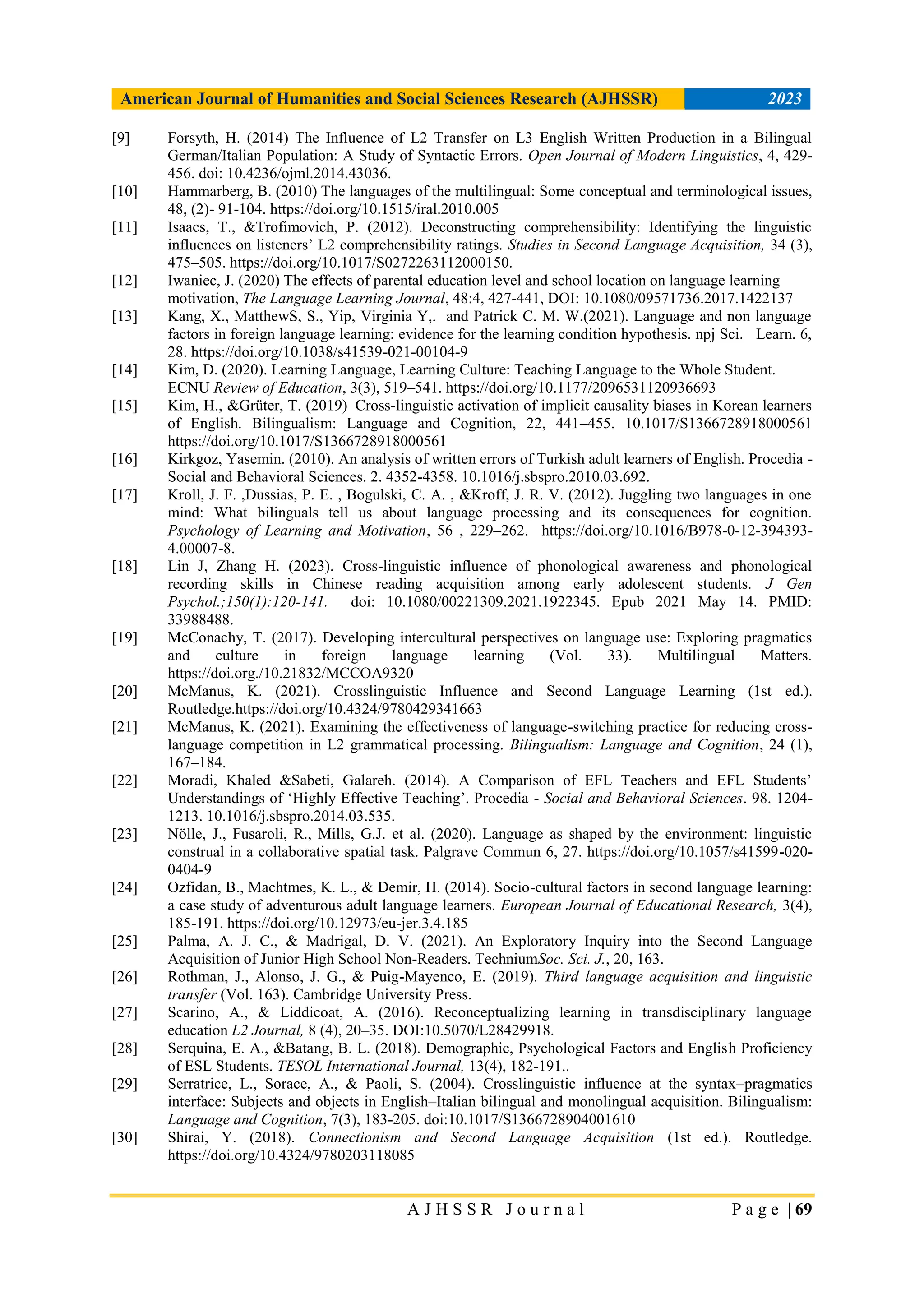 American Journal of Humanities and Social Sciences Research (AJHSSR) 2023
A J H S S R J o u r n a l P a g e | 69
[9] Forsyth, H. (2014) The Influence of L2 Transfer on L3 English Written Production in a Bilingual
German/Italian Population: A Study of Syntactic Errors. Open Journal of Modern Linguistics, 4, 429-
456. doi: 10.4236/ojml.2014.43036.
[10] Hammarberg, B. (2010) The languages of the multilingual: Some conceptual and terminological issues,
48, (2)- 91-104. https://doi.org/10.1515/iral.2010.005
[11] Isaacs, T., &Trofimovich, P. (2012). Deconstructing comprehensibility: Identifying the linguistic
influences on listeners‟ L2 comprehensibility ratings. Studies in Second Language Acquisition, 34 (3),
475–505. https://doi.org/10.1017/S0272263112000150.
[12] Iwaniec, J. (2020) The effects of parental education level and school location on language learning
motivation, The Language Learning Journal, 48:4, 427-441, DOI: 10.1080/09571736.2017.1422137
[13] Kang, X., MatthewS, S., Yip, Virginia Y,. and Patrick C. M. W.(2021). Language and non language
factors in foreign language learning: evidence for the learning condition hypothesis. npj Sci. Learn. 6,
28. https://doi.org/10.1038/s41539-021-00104-9
[14] Kim, D. (2020). Learning Language, Learning Culture: Teaching Language to the Whole Student.
ECNU Review of Education, 3(3), 519–541. https://doi.org/10.1177/2096531120936693
[15] Kim, H., &Grüter, T. (2019) Cross-linguistic activation of implicit causality biases in Korean learners
of English. Bilingualism: Language and Cognition, 22, 441–455. 10.1017/S1366728918000561
https://doi.org/10.1017/S1366728918000561
[16] Kirkgoz, Yasemin. (2010). An analysis of written errors of Turkish adult learners of English. Procedia -
Social and Behavioral Sciences. 2. 4352-4358. 10.1016/j.sbspro.2010.03.692.
[17] Kroll, J. F. ,Dussias, P. E. , Bogulski, C. A. , &Kroff, J. R. V. (2012). Juggling two languages in one
mind: What bilinguals tell us about language processing and its consequences for cognition.
Psychology of Learning and Motivation, 56 , 229–262. https://doi.org/10.1016/B978-0-12-394393-
4.00007-8.
[18] Lin J, Zhang H. (2023). Cross-linguistic influence of phonological awareness and phonological
recording skills in Chinese reading acquisition among early adolescent students. J Gen
Psychol.;150(1):120-141. doi: 10.1080/00221309.2021.1922345. Epub 2021 May 14. PMID:
33988488.
[19] McConachy, T. (2017). Developing intercultural perspectives on language use: Exploring pragmatics
and culture in foreign language learning (Vol. 33). Multilingual Matters.
https://doi.org./10.21832/MCCOA9320
[20] McManus, K. (2021). Crosslinguistic Influence and Second Language Learning (1st ed.).
Routledge.https://doi.org/10.4324/9780429341663
[21] McManus, K. (2021). Examining the effectiveness of language-switching practice for reducing cross-
language competition in L2 grammatical processing. Bilingualism: Language and Cognition, 24 (1),
167–184.
[22] Moradi, Khaled &Sabeti, Galareh. (2014). A Comparison of EFL Teachers and EFL Students‟
Understandings of „Highly Effective Teaching‟. Procedia - Social and Behavioral Sciences. 98. 1204-
1213. 10.1016/j.sbspro.2014.03.535.
[23] Nölle, J., Fusaroli, R., Mills, G.J. et al. (2020). Language as shaped by the environment: linguistic
construal in a collaborative spatial task. Palgrave Commun 6, 27. https://doi.org/10.1057/s41599-020-
0404-9
[24] Ozfidan, B., Machtmes, K. L., & Demir, H. (2014). Socio-cultural factors in second language learning:
a case study of adventurous adult language learners. European Journal of Educational Research, 3(4),
185-191. https://doi.org/10.12973/eu-jer.3.4.185
[25] Palma, A. J. C., & Madrigal, D. V. (2021). An Exploratory Inquiry into the Second Language
Acquisition of Junior High School Non-Readers. TechniumSoc. Sci. J., 20, 163.
[26] Rothman, J., Alonso, J. G., & Puig-Mayenco, E. (2019). Third language acquisition and linguistic
transfer (Vol. 163). Cambridge University Press.
[27] Scarino, A., & Liddicoat, A. (2016). Reconceptualizing learning in transdisciplinary language
education L2 Journal, 8 (4), 20–35. DOI:10.5070/L28429918.
[28] Serquina, E. A., &Batang, B. L. (2018). Demographic, Psychological Factors and English Proficiency
of ESL Students. TESOL International Journal, 13(4), 182-191..
[29] Serratrice, L., Sorace, A., & Paoli, S. (2004). Crosslinguistic influence at the syntax–pragmatics
interface: Subjects and objects in English–Italian bilingual and monolingual acquisition. Bilingualism:
Language and Cognition, 7(3), 183-205. doi:10.1017/S1366728904001610
[30] Shirai, Y. (2018). Connectionism and Second Language Acquisition (1st ed.). Routledge.
https://doi.org/10.4324/9780203118085
 