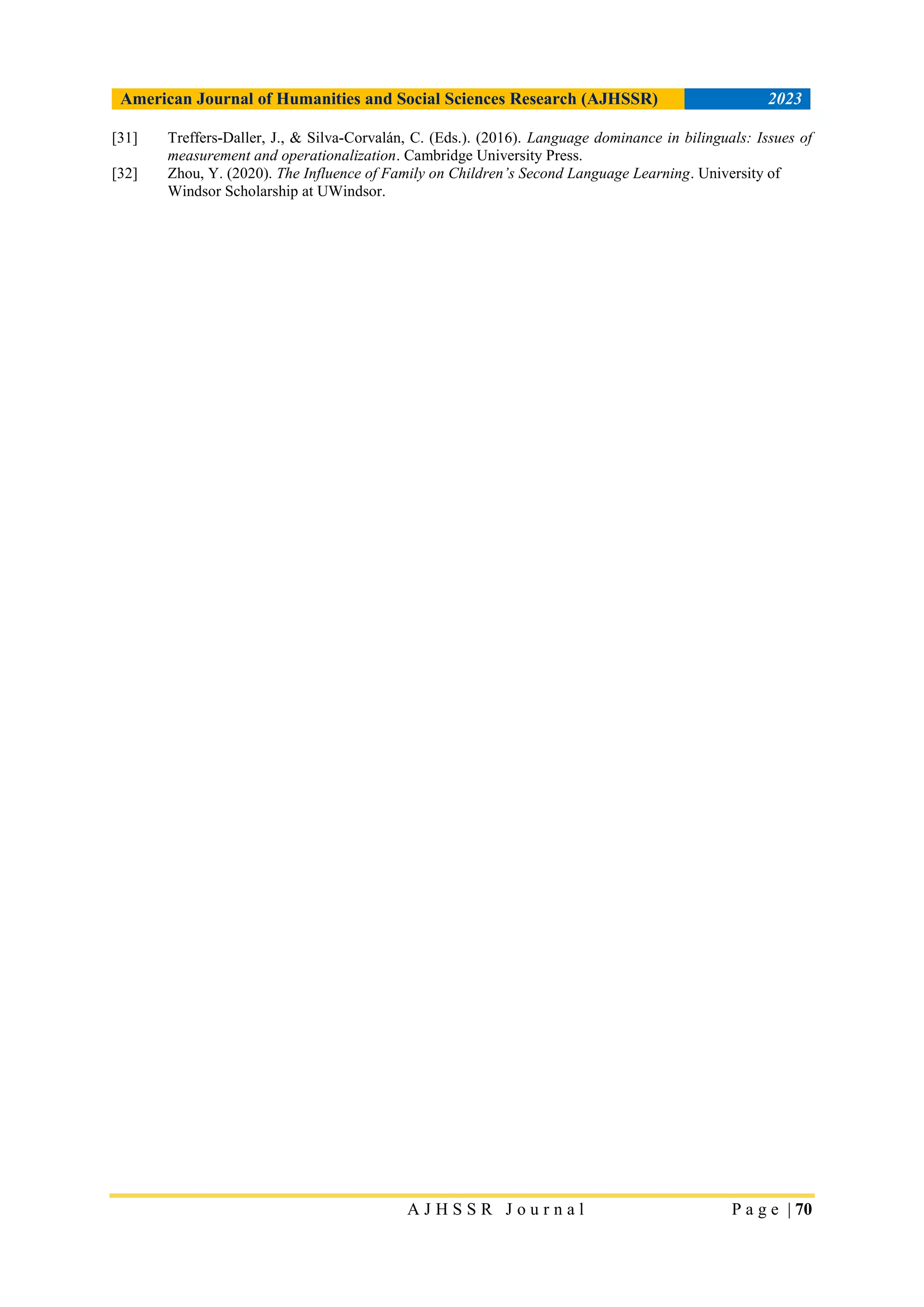 American Journal of Humanities and Social Sciences Research (AJHSSR) 2023
A J H S S R J o u r n a l P a g e | 70
[31] Treffers-Daller, J., & Silva-Corvalán, C. (Eds.). (2016). Language dominance in bilinguals: Issues of
measurement and operationalization. Cambridge University Press.
[32] Zhou, Y. (2020). The Influence of Family on Children’s Second Language Learning. University of
Windsor Scholarship at UWindsor.
 