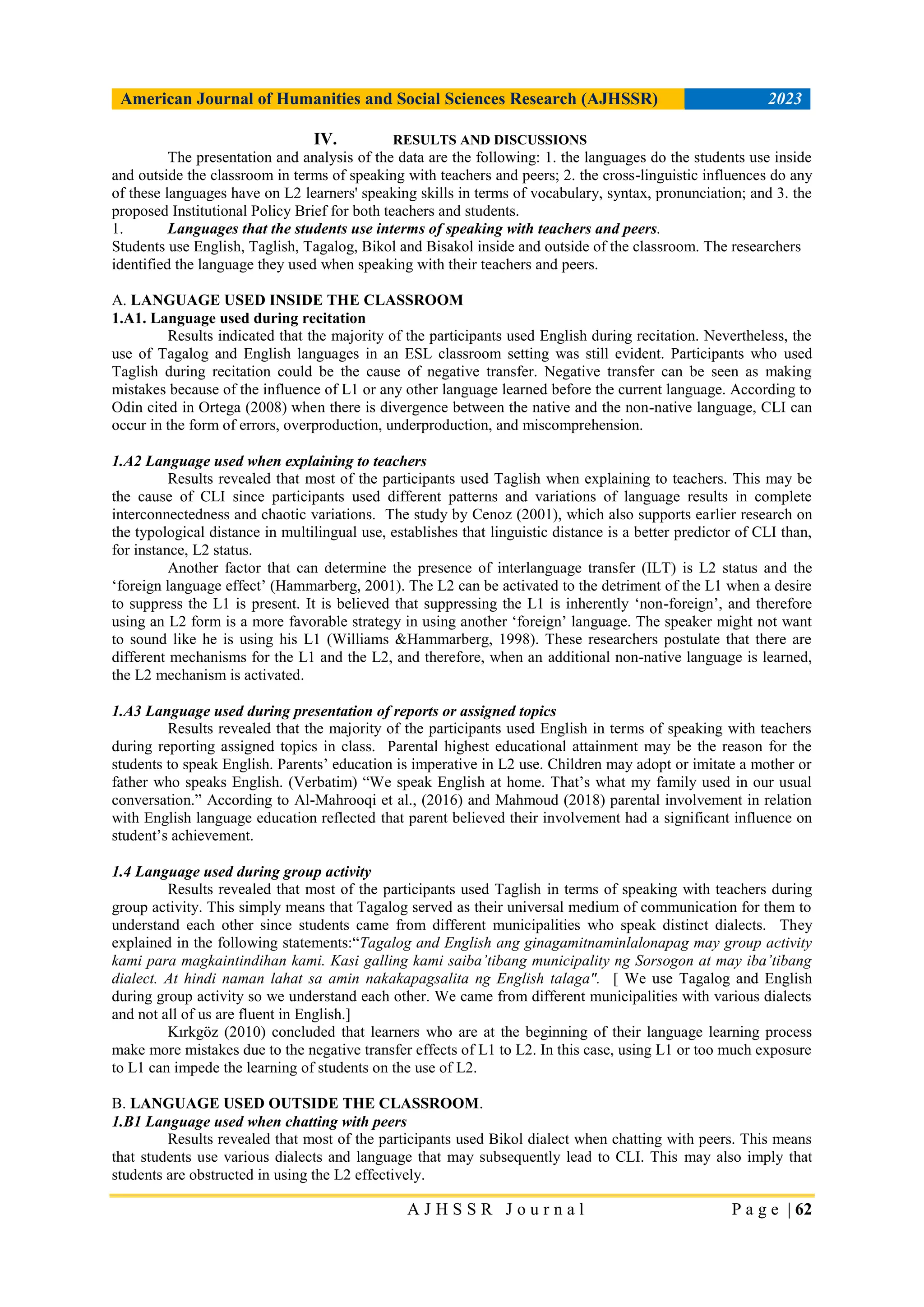 American Journal of Humanities and Social Sciences Research (AJHSSR) 2023
A J H S S R J o u r n a l P a g e | 62
IV. RESULTS AND DISCUSSIONS
The presentation and analysis of the data are the following: 1. the languages do the students use inside
and outside the classroom in terms of speaking with teachers and peers; 2. the cross-linguistic influences do any
of these languages have on L2 learners' speaking skills in terms of vocabulary, syntax, pronunciation; and 3. the
proposed Institutional Policy Brief for both teachers and students.
1. Languages that the students use interms of speaking with teachers and peers.
Students use English, Taglish, Tagalog, Bikol and Bisakol inside and outside of the classroom. The researchers
identified the language they used when speaking with their teachers and peers.
A. LANGUAGE USED INSIDE THE CLASSROOM
1.A1. Language used during recitation
Results indicated that the majority of the participants used English during recitation. Nevertheless, the
use of Tagalog and English languages in an ESL classroom setting was still evident. Participants who used
Taglish during recitation could be the cause of negative transfer. Negative transfer can be seen as making
mistakes because of the influence of L1 or any other language learned before the current language. According to
Odin cited in Ortega (2008) when there is divergence between the native and the non-native language, CLI can
occur in the form of errors, overproduction, underproduction, and miscomprehension.
1.A2 Language used when explaining to teachers
Results revealed that most of the participants used Taglish when explaining to teachers. This may be
the cause of CLI since participants used different patterns and variations of language results in complete
interconnectedness and chaotic variations. The study by Cenoz (2001), which also supports earlier research on
the typological distance in multilingual use, establishes that linguistic distance is a better predictor of CLI than,
for instance, L2 status.
Another factor that can determine the presence of interlanguage transfer (ILT) is L2 status and the
„foreign language effect‟ (Hammarberg, 2001). The L2 can be activated to the detriment of the L1 when a desire
to suppress the L1 is present. It is believed that suppressing the L1 is inherently „non-foreign‟, and therefore
using an L2 form is a more favorable strategy in using another „foreign‟ language. The speaker might not want
to sound like he is using his L1 (Williams &Hammarberg, 1998). These researchers postulate that there are
different mechanisms for the L1 and the L2, and therefore, when an additional non-native language is learned,
the L2 mechanism is activated.
1.A3 Language used during presentation of reports or assigned topics
Results revealed that the majority of the participants used English in terms of speaking with teachers
during reporting assigned topics in class. Parental highest educational attainment may be the reason for the
students to speak English. Parents‟ education is imperative in L2 use. Children may adopt or imitate a mother or
father who speaks English. (Verbatim) “We speak English at home. That‟s what my family used in our usual
conversation.” According to Al-Mahrooqi et al., (2016) and Mahmoud (2018) parental involvement in relation
with English language education reflected that parent believed their involvement had a significant influence on
student‟s achievement.
1.4 Language used during group activity
Results revealed that most of the participants used Taglish in terms of speaking with teachers during
group activity. This simply means that Tagalog served as their universal medium of communication for them to
understand each other since students came from different municipalities who speak distinct dialects. They
explained in the following statements:“Tagalog and English ang ginagamitnaminlalonapag may group activity
kami para magkaintindihan kami. Kasi galling kami saiba’tibang municipality ng Sorsogon at may iba’tibang
dialect. At hindi naman lahat sa amin nakakapagsalita ng English talaga". [ We use Tagalog and English
during group activity so we understand each other. We came from different municipalities with various dialects
and not all of us are fluent in English.]
Kırkgöz (2010) concluded that learners who are at the beginning of their language learning process
make more mistakes due to the negative transfer effects of L1 to L2. In this case, using L1 or too much exposure
to L1 can impede the learning of students on the use of L2.
B. LANGUAGE USED OUTSIDE THE CLASSROOM.
1.B1 Language used when chatting with peers
Results revealed that most of the participants used Bikol dialect when chatting with peers. This means
that students use various dialects and language that may subsequently lead to CLI. This may also imply that
students are obstructed in using the L2 effectively.
 