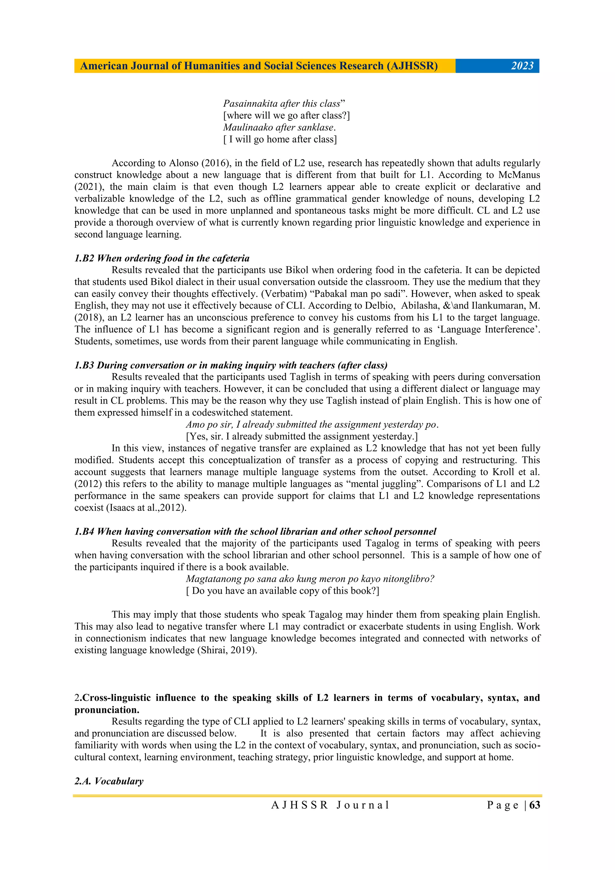 American Journal of Humanities and Social Sciences Research (AJHSSR) 2023
A J H S S R J o u r n a l P a g e | 63
Pasainnakita after this class”
[where will we go after class?]
Maulinaako after sanklase.
[ I will go home after class]
According to Alonso (2016), in the field of L2 use, research has repeatedly shown that adults regularly
construct knowledge about a new language that is different from that built for L1. According to McManus
(2021), the main claim is that even though L2 learners appear able to create explicit or declarative and
verbalizable knowledge of the L2, such as offline grammatical gender knowledge of nouns, developing L2
knowledge that can be used in more unplanned and spontaneous tasks might be more difficult. CL and L2 use
provide a thorough overview of what is currently known regarding prior linguistic knowledge and experience in
second language learning.
1.B2 When ordering food in the cafeteria
Results revealed that the participants use Bikol when ordering food in the cafeteria. It can be depicted
that students used Bikol dialect in their usual conversation outside the classroom. They use the medium that they
can easily convey their thoughts effectively. (Verbatim) “Pabakal man po sadi”. However, when asked to speak
English, they may not use it effectively because of CLI. According to Delbio, Abilasha, &and Ilankumaran, M.
(2018), an L2 learner has an unconscious preference to convey his customs from his L1 to the target language.
The influence of L1 has become a significant region and is generally referred to as „Language Interference‟.
Students, sometimes, use words from their parent language while communicating in English.
1.B3 During conversation or in making inquiry with teachers (after class)
Results revealed that the participants used Taglish in terms of speaking with peers during conversation
or in making inquiry with teachers. However, it can be concluded that using a different dialect or language may
result in CL problems. This may be the reason why they use Taglish instead of plain English. This is how one of
them expressed himself in a codeswitched statement.
Amo po sir, I already submitted the assignment yesterday po.
[Yes, sir. I already submitted the assignment yesterday.]
In this view, instances of negative transfer are explained as L2 knowledge that has not yet been fully
modified. Students accept this conceptualization of transfer as a process of copying and restructuring. This
account suggests that learners manage multiple language systems from the outset. According to Kroll et al.
(2012) this refers to the ability to manage multiple languages as “mental juggling”. Comparisons of L1 and L2
performance in the same speakers can provide support for claims that L1 and L2 knowledge representations
coexist (Isaacs at al.,2012).
1.B4 When having conversation with the school librarian and other school personnel
Results revealed that the majority of the participants used Tagalog in terms of speaking with peers
when having conversation with the school librarian and other school personnel. This is a sample of how one of
the participants inquired if there is a book available.
Magtatanong po sana ako kung meron po kayo nitonglibro?
[ Do you have an available copy of this book?]
This may imply that those students who speak Tagalog may hinder them from speaking plain English.
This may also lead to negative transfer where L1 may contradict or exacerbate students in using English. Work
in connectionism indicates that new language knowledge becomes integrated and connected with networks of
existing language knowledge (Shirai, 2019).
2.Cross-linguistic influence to the speaking skills of L2 learners in terms of vocabulary, syntax, and
pronunciation.
Results regarding the type of CLI applied to L2 learners' speaking skills in terms of vocabulary, syntax,
and pronunciation are discussed below. It is also presented that certain factors may affect achieving
familiarity with words when using the L2 in the context of vocabulary, syntax, and pronunciation, such as socio-
cultural context, learning environment, teaching strategy, prior linguistic knowledge, and support at home.
2.A. Vocabulary
 