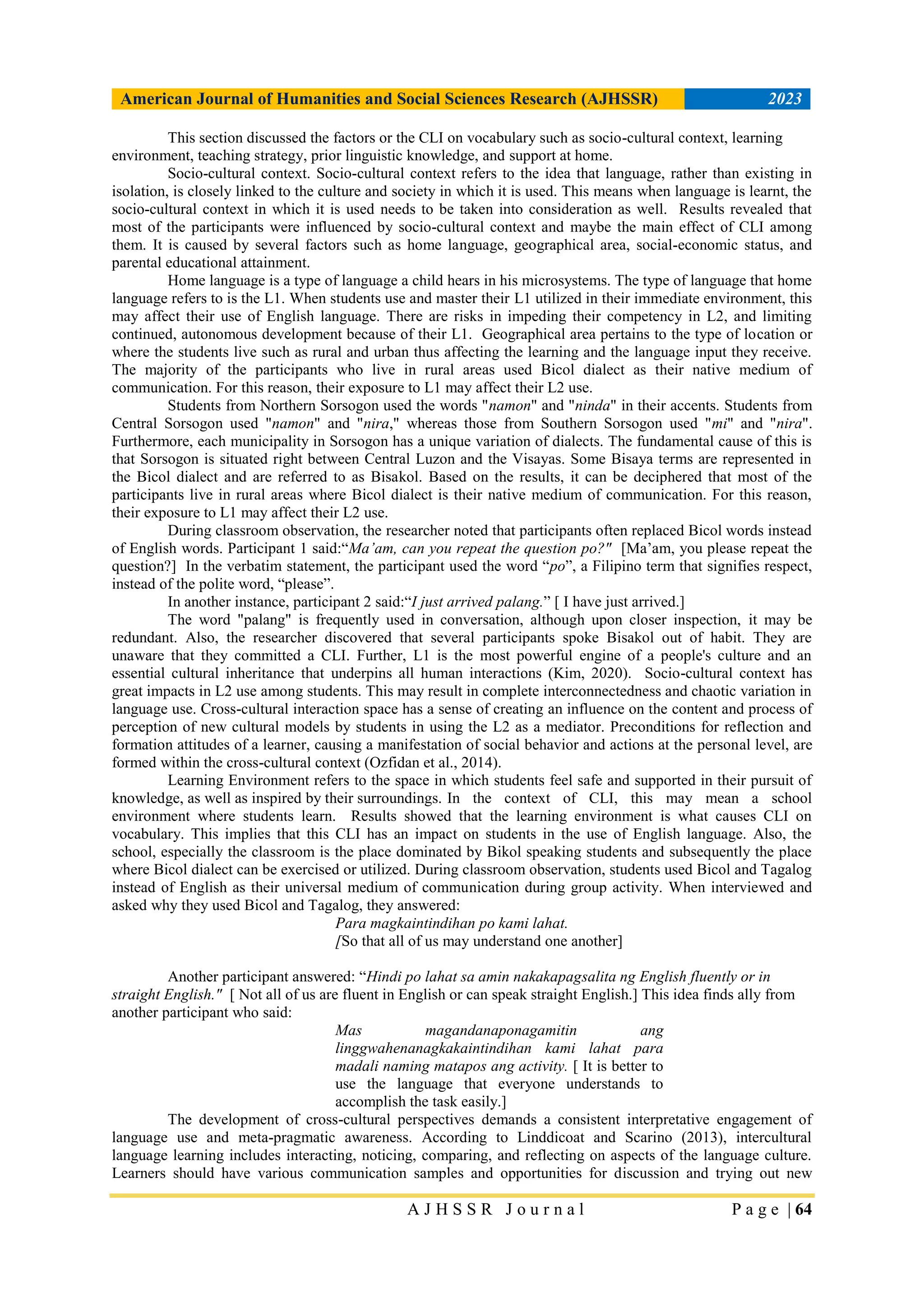 American Journal of Humanities and Social Sciences Research (AJHSSR) 2023
A J H S S R J o u r n a l P a g e | 64
This section discussed the factors or the CLI on vocabulary such as socio-cultural context, learning
environment, teaching strategy, prior linguistic knowledge, and support at home.
Socio-cultural context. Socio-cultural context refers to the idea that language, rather than existing in
isolation, is closely linked to the culture and society in which it is used. This means when language is learnt, the
socio-cultural context in which it is used needs to be taken into consideration as well. Results revealed that
most of the participants were influenced by socio-cultural context and maybe the main effect of CLI among
them. It is caused by several factors such as home language, geographical area, social-economic status, and
parental educational attainment.
Home language is a type of language a child hears in his microsystems. The type of language that home
language refers to is the L1. When students use and master their L1 utilized in their immediate environment, this
may affect their use of English language. There are risks in impeding their competency in L2, and limiting
continued, autonomous development because of their L1. Geographical area pertains to the type of location or
where the students live such as rural and urban thus affecting the learning and the language input they receive.
The majority of the participants who live in rural areas used Bicol dialect as their native medium of
communication. For this reason, their exposure to L1 may affect their L2 use.
Students from Northern Sorsogon used the words "namon" and "ninda" in their accents. Students from
Central Sorsogon used "namon" and "nira," whereas those from Southern Sorsogon used "mi" and "nira".
Furthermore, each municipality in Sorsogon has a unique variation of dialects. The fundamental cause of this is
that Sorsogon is situated right between Central Luzon and the Visayas. Some Bisaya terms are represented in
the Bicol dialect and are referred to as Bisakol. Based on the results, it can be deciphered that most of the
participants live in rural areas where Bicol dialect is their native medium of communication. For this reason,
their exposure to L1 may affect their L2 use.
During classroom observation, the researcher noted that participants often replaced Bicol words instead
of English words. Participant 1 said:“Ma’am, can you repeat the question po?" [Ma‟am, you please repeat the
question?] In the verbatim statement, the participant used the word “po”, a Filipino term that signifies respect,
instead of the polite word, “please”.
In another instance, participant 2 said:“I just arrived palang.” [ I have just arrived.]
The word "palang" is frequently used in conversation, although upon closer inspection, it may be
redundant. Also, the researcher discovered that several participants spoke Bisakol out of habit. They are
unaware that they committed a CLI. Further, L1 is the most powerful engine of a people's culture and an
essential cultural inheritance that underpins all human interactions (Kim, 2020). Socio-cultural context has
great impacts in L2 use among students. This may result in complete interconnectedness and chaotic variation in
language use. Cross-cultural interaction space has a sense of creating an influence on the content and process of
perception of new cultural models by students in using the L2 as a mediator. Preconditions for reflection and
formation attitudes of a learner, causing a manifestation of social behavior and actions at the personal level, are
formed within the cross-cultural context (Ozfidan et al., 2014).
Learning Environment refers to the space in which students feel safe and supported in their pursuit of
knowledge, as well as inspired by their surroundings. In the context of CLI, this may mean a school
environment where students learn. Results showed that the learning environment is what causes CLI on
vocabulary. This implies that this CLI has an impact on students in the use of English language. Also, the
school, especially the classroom is the place dominated by Bikol speaking students and subsequently the place
where Bicol dialect can be exercised or utilized. During classroom observation, students used Bicol and Tagalog
instead of English as their universal medium of communication during group activity. When interviewed and
asked why they used Bicol and Tagalog, they answered:
Para magkaintindihan po kami lahat.
[So that all of us may understand one another]
Another participant answered: “Hindi po lahat sa amin nakakapagsalita ng English fluently or in
straight English." [ Not all of us are fluent in English or can speak straight English.] This idea finds ally from
another participant who said:
Mas magandanaponagamitin ang
linggwahenanagkakaintindihan kami lahat para
madali naming matapos ang activity. [ It is better to
use the language that everyone understands to
accomplish the task easily.]
The development of cross-cultural perspectives demands a consistent interpretative engagement of
language use and meta-pragmatic awareness. According to Linddicoat and Scarino (2013), intercultural
language learning includes interacting, noticing, comparing, and reflecting on aspects of the language culture.
Learners should have various communication samples and opportunities for discussion and trying out new
 
