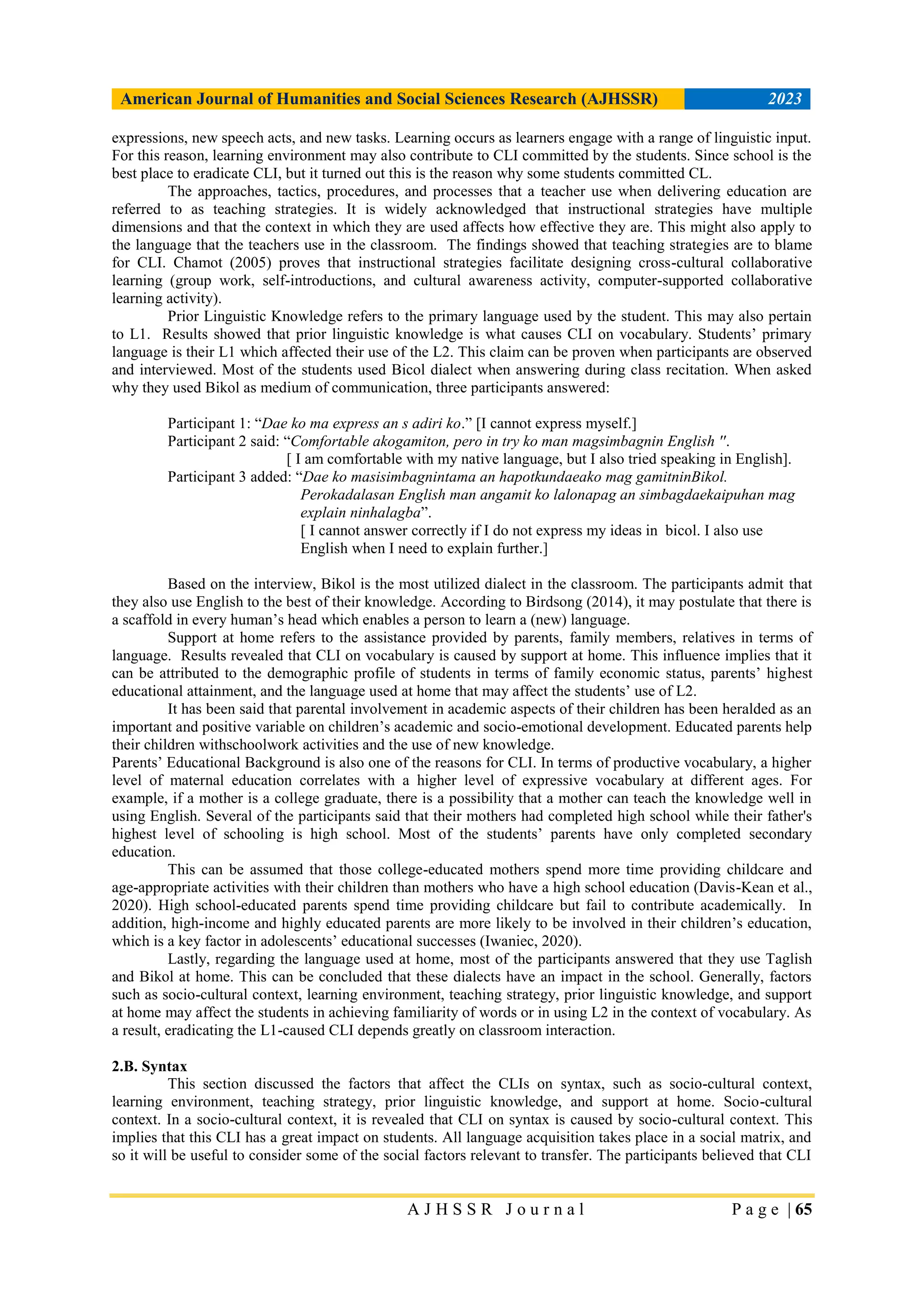 American Journal of Humanities and Social Sciences Research (AJHSSR) 2023
A J H S S R J o u r n a l P a g e | 65
expressions, new speech acts, and new tasks. Learning occurs as learners engage with a range of linguistic input.
For this reason, learning environment may also contribute to CLI committed by the students. Since school is the
best place to eradicate CLI, but it turned out this is the reason why some students committed CL.
The approaches, tactics, procedures, and processes that a teacher use when delivering education are
referred to as teaching strategies. It is widely acknowledged that instructional strategies have multiple
dimensions and that the context in which they are used affects how effective they are. This might also apply to
the language that the teachers use in the classroom. The findings showed that teaching strategies are to blame
for CLI. Chamot (2005) proves that instructional strategies facilitate designing cross-cultural collaborative
learning (group work, self-introductions, and cultural awareness activity, computer-supported collaborative
learning activity).
Prior Linguistic Knowledge refers to the primary language used by the student. This may also pertain
to L1. Results showed that prior linguistic knowledge is what causes CLI on vocabulary. Students‟ primary
language is their L1 which affected their use of the L2. This claim can be proven when participants are observed
and interviewed. Most of the students used Bicol dialect when answering during class recitation. When asked
why they used Bikol as medium of communication, three participants answered:
Participant 1: “Dae ko ma express an s adiri ko.” [I cannot express myself.]
Participant 2 said: “Comfortable akogamiton, pero in try ko man magsimbagnin English ''.
[ I am comfortable with my native language, but I also tried speaking in English].
Participant 3 added: “Dae ko masisimbagnintama an hapotkundaeako mag gamitninBikol.
Perokadalasan English man angamit ko lalonapag an simbagdaekaipuhan mag
explain ninhalagba”.
[ I cannot answer correctly if I do not express my ideas in bicol. I also use
English when I need to explain further.]
Based on the interview, Bikol is the most utilized dialect in the classroom. The participants admit that
they also use English to the best of their knowledge. According to Birdsong (2014), it may postulate that there is
a scaffold in every human‟s head which enables a person to learn a (new) language.
Support at home refers to the assistance provided by parents, family members, relatives in terms of
language. Results revealed that CLI on vocabulary is caused by support at home. This influence implies that it
can be attributed to the demographic profile of students in terms of family economic status, parents‟ highest
educational attainment, and the language used at home that may affect the students‟ use of L2.
It has been said that parental involvement in academic aspects of their children has been heralded as an
important and positive variable on children‟s academic and socio-emotional development. Educated parents help
their children withschoolwork activities and the use of new knowledge.
Parents‟ Educational Background is also one of the reasons for CLI. In terms of productive vocabulary, a higher
level of maternal education correlates with a higher level of expressive vocabulary at different ages. For
example, if a mother is a college graduate, there is a possibility that a mother can teach the knowledge well in
using English. Several of the participants said that their mothers had completed high school while their father's
highest level of schooling is high school. Most of the students‟ parents have only completed secondary
education.
This can be assumed that those college-educated mothers spend more time providing childcare and
age-appropriate activities with their children than mothers who have a high school education (Davis-Kean et al.,
2020). High school-educated parents spend time providing childcare but fail to contribute academically. In
addition, high-income and highly educated parents are more likely to be involved in their children‟s education,
which is a key factor in adolescents‟ educational successes (Iwaniec, 2020).
Lastly, regarding the language used at home, most of the participants answered that they use Taglish
and Bikol at home. This can be concluded that these dialects have an impact in the school. Generally, factors
such as socio-cultural context, learning environment, teaching strategy, prior linguistic knowledge, and support
at home may affect the students in achieving familiarity of words or in using L2 in the context of vocabulary. As
a result, eradicating the L1-caused CLI depends greatly on classroom interaction.
2.B. Syntax
This section discussed the factors that affect the CLIs on syntax, such as socio-cultural context,
learning environment, teaching strategy, prior linguistic knowledge, and support at home. Socio-cultural
context. In a socio-cultural context, it is revealed that CLI on syntax is caused by socio-cultural context. This
implies that this CLI has a great impact on students. All language acquisition takes place in a social matrix, and
so it will be useful to consider some of the social factors relevant to transfer. The participants believed that CLI
 