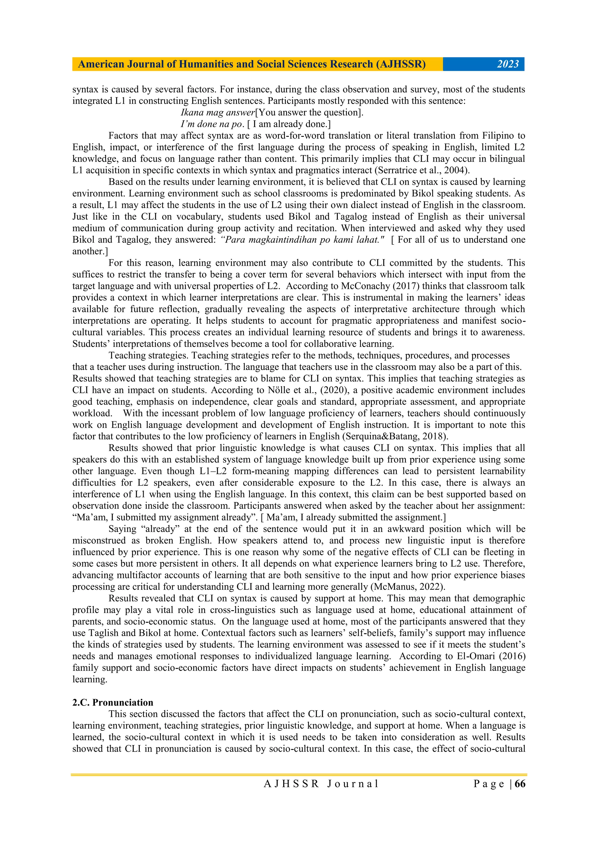 American Journal of Humanities and Social Sciences Research (AJHSSR) 2023
A J H S S R J o u r n a l P a g e | 66
syntax is caused by several factors. For instance, during the class observation and survey, most of the students
integrated L1 in constructing English sentences. Participants mostly responded with this sentence:
Ikana mag answer[You answer the question].
I’m done na po. [ I am already done.]
Factors that may affect syntax are as word-for-word translation or literal translation from Filipino to
English, impact, or interference of the first language during the process of speaking in English, limited L2
knowledge, and focus on language rather than content. This primarily implies that CLI may occur in bilingual
L1 acquisition in specific contexts in which syntax and pragmatics interact (Serratrice et al., 2004).
Based on the results under learning environment, it is believed that CLI on syntax is caused by learning
environment. Learning environment such as school classrooms is predominated by Bikol speaking students. As
a result, L1 may affect the students in the use of L2 using their own dialect instead of English in the classroom.
Just like in the CLI on vocabulary, students used Bikol and Tagalog instead of English as their universal
medium of communication during group activity and recitation. When interviewed and asked why they used
Bikol and Tagalog, they answered: “Para magkaintindihan po kami lahat." [ For all of us to understand one
another.]
For this reason, learning environment may also contribute to CLI committed by the students. This
suffices to restrict the transfer to being a cover term for several behaviors which intersect with input from the
target language and with universal properties of L2. According to McConachy (2017) thinks that classroom talk
provides a context in which learner interpretations are clear. This is instrumental in making the learners‟ ideas
available for future reflection, gradually revealing the aspects of interpretative architecture through which
interpretations are operating. It helps students to account for pragmatic appropriateness and manifest socio-
cultural variables. This process creates an individual learning resource of students and brings it to awareness.
Students‟ interpretations of themselves become a tool for collaborative learning.
Teaching strategies. Teaching strategies refer to the methods, techniques, procedures, and processes
that a teacher uses during instruction. The language that teachers use in the classroom may also be a part of this.
Results showed that teaching strategies are to blame for CLI on syntax. This implies that teaching strategies as
CLI have an impact on students. According to Nölle et al., (2020), a positive academic environment includes
good teaching, emphasis on independence, clear goals and standard, appropriate assessment, and appropriate
workload. With the incessant problem of low language proficiency of learners, teachers should continuously
work on English language development and development of English instruction. It is important to note this
factor that contributes to the low proficiency of learners in English (Serquina&Batang, 2018).
Results showed that prior linguistic knowledge is what causes CLI on syntax. This implies that all
speakers do this with an established system of language knowledge built up from prior experience using some
other language. Even though L1–L2 form-meaning mapping differences can lead to persistent learnability
difficulties for L2 speakers, even after considerable exposure to the L2. In this case, there is always an
interference of L1 when using the English language. In this context, this claim can be best supported based on
observation done inside the classroom. Participants answered when asked by the teacher about her assignment:
“Ma‟am, I submitted my assignment already”. [ Ma‟am, I already submitted the assignment.]
Saying “already” at the end of the sentence would put it in an awkward position which will be
misconstrued as broken English. How speakers attend to, and process new linguistic input is therefore
influenced by prior experience. This is one reason why some of the negative effects of CLI can be fleeting in
some cases but more persistent in others. It all depends on what experience learners bring to L2 use. Therefore,
advancing multifactor accounts of learning that are both sensitive to the input and how prior experience biases
processing are critical for understanding CLI and learning more generally (McManus, 2022).
Results revealed that CLI on syntax is caused by support at home. This may mean that demographic
profile may play a vital role in cross-linguistics such as language used at home, educational attainment of
parents, and socio-economic status. On the language used at home, most of the participants answered that they
use Taglish and Bikol at home. Contextual factors such as learners‟ self-beliefs, family‟s support may influence
the kinds of strategies used by students. The learning environment was assessed to see if it meets the student‟s
needs and manages emotional responses to individualized language learning. According to El-Omari (2016)
family support and socio-economic factors have direct impacts on students‟ achievement in English language
learning.
2.C. Pronunciation
This section discussed the factors that affect the CLI on pronunciation, such as socio-cultural context,
learning environment, teaching strategies, prior linguistic knowledge, and support at home. When a language is
learned, the socio-cultural context in which it is used needs to be taken into consideration as well. Results
showed that CLI in pronunciation is caused by socio-cultural context. In this case, the effect of socio-cultural
 