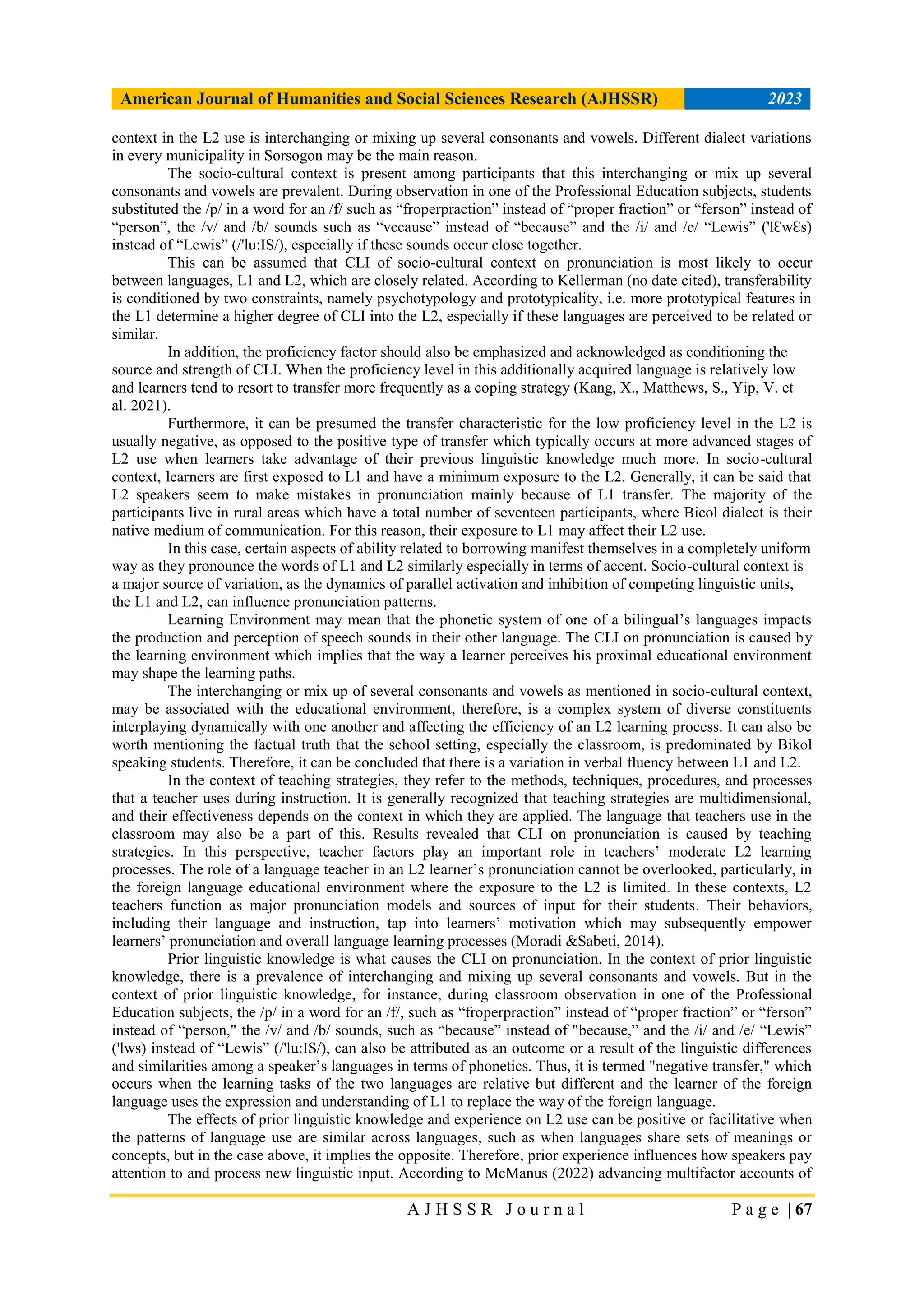 American Journal of Humanities and Social Sciences Research (AJHSSR) 2023
A J H S S R J o u r n a l P a g e | 67
context in the L2 use is interchanging or mixing up several consonants and vowels. Different dialect variations
in every municipality in Sorsogon may be the main reason.
The socio-cultural context is present among participants that this interchanging or mix up several
consonants and vowels are prevalent. During observation in one of the Professional Education subjects, students
substituted the /p/ in a word for an /f/ such as “froperpraction” instead of “proper fraction” or “ferson” instead of
“person”, the /v/ and /b/ sounds such as “vecause” instead of “because” and the /i/ and /e/ “Lewis” ('lƐwƐs)
instead of “Lewis” (/'lu:IS/), especially if these sounds occur close together.
This can be assumed that CLI of socio-cultural context on pronunciation is most likely to occur
between languages, L1 and L2, which are closely related. According to Kellerman (no date cited), transferability
is conditioned by two constraints, namely psychotypology and prototypicality, i.e. more prototypical features in
the L1 determine a higher degree of CLI into the L2, especially if these languages are perceived to be related or
similar.
In addition, the proficiency factor should also be emphasized and acknowledged as conditioning the
source and strength of CLI. When the proficiency level in this additionally acquired language is relatively low
and learners tend to resort to transfer more frequently as a coping strategy (Kang, X., Matthews, S., Yip, V. et
al. 2021).
Furthermore, it can be presumed the transfer characteristic for the low proficiency level in the L2 is
usually negative, as opposed to the positive type of transfer which typically occurs at more advanced stages of
L2 use when learners take advantage of their previous linguistic knowledge much more. In socio-cultural
context, learners are first exposed to L1 and have a minimum exposure to the L2. Generally, it can be said that
L2 speakers seem to make mistakes in pronunciation mainly because of L1 transfer. The majority of the
participants live in rural areas which have a total number of seventeen participants, where Bicol dialect is their
native medium of communication. For this reason, their exposure to L1 may affect their L2 use.
In this case, certain aspects of ability related to borrowing manifest themselves in a completely uniform
way as they pronounce the words of L1 and L2 similarly especially in terms of accent. Socio-cultural context is
a major source of variation, as the dynamics of parallel activation and inhibition of competing linguistic units,
the L1 and L2, can influence pronunciation patterns.
Learning Environment may mean that the phonetic system of one of a bilingual‟s languages impacts
the production and perception of speech sounds in their other language. The CLI on pronunciation is caused by
the learning environment which implies that the way a learner perceives his proximal educational environment
may shape the learning paths.
The interchanging or mix up of several consonants and vowels as mentioned in socio-cultural context,
may be associated with the educational environment, therefore, is a complex system of diverse constituents
interplaying dynamically with one another and affecting the efficiency of an L2 learning process. It can also be
worth mentioning the factual truth that the school setting, especially the classroom, is predominated by Bikol
speaking students. Therefore, it can be concluded that there is a variation in verbal fluency between L1 and L2.
In the context of teaching strategies, they refer to the methods, techniques, procedures, and processes
that a teacher uses during instruction. It is generally recognized that teaching strategies are multidimensional,
and their effectiveness depends on the context in which they are applied. The language that teachers use in the
classroom may also be a part of this. Results revealed that CLI on pronunciation is caused by teaching
strategies. In this perspective, teacher factors play an important role in teachers‟ moderate L2 learning
processes. The role of a language teacher in an L2 learner‟s pronunciation cannot be overlooked, particularly, in
the foreign language educational environment where the exposure to the L2 is limited. In these contexts, L2
teachers function as major pronunciation models and sources of input for their students. Their behaviors,
including their language and instruction, tap into learners‟ motivation which may subsequently empower
learners‟ pronunciation and overall language learning processes (Moradi &Sabeti, 2014).
Prior linguistic knowledge is what causes the CLI on pronunciation. In the context of prior linguistic
knowledge, there is a prevalence of interchanging and mixing up several consonants and vowels. But in the
context of prior linguistic knowledge, for instance, during classroom observation in one of the Professional
Education subjects, the /p/ in a word for an /f/, such as “froperpraction” instead of “proper fraction” or “ferson”
instead of “person," the /v/ and /b/ sounds, such as “because” instead of "because,” and the /i/ and /e/ “Lewis”
('lws) instead of “Lewis” (/'lu:IS/), can also be attributed as an outcome or a result of the linguistic differences
and similarities among a speaker‟s languages in terms of phonetics. Thus, it is termed "negative transfer," which
occurs when the learning tasks of the two languages are relative but different and the learner of the foreign
language uses the expression and understanding of L1 to replace the way of the foreign language.
The effects of prior linguistic knowledge and experience on L2 use can be positive or facilitative when
the patterns of language use are similar across languages, such as when languages share sets of meanings or
concepts, but in the case above, it implies the opposite. Therefore, prior experience influences how speakers pay
attention to and process new linguistic input. According to McManus (2022) advancing multifactor accounts of
 