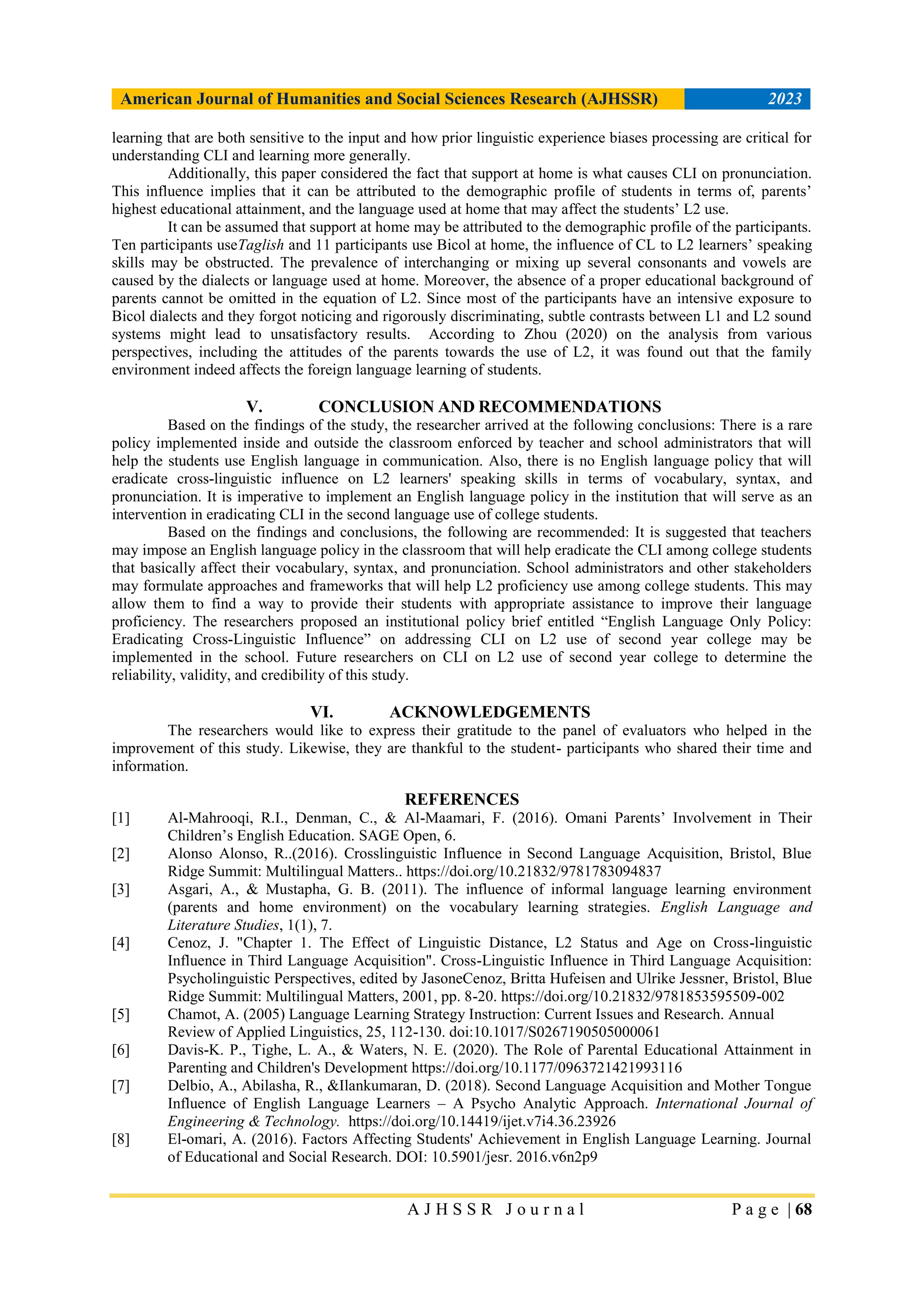 American Journal of Humanities and Social Sciences Research (AJHSSR) 2023
A J H S S R J o u r n a l P a g e | 68
learning that are both sensitive to the input and how prior linguistic experience biases processing are critical for
understanding CLI and learning more generally.
Additionally, this paper considered the fact that support at home is what causes CLI on pronunciation.
This influence implies that it can be attributed to the demographic profile of students in terms of, parents‟
highest educational attainment, and the language used at home that may affect the students‟ L2 use.
It can be assumed that support at home may be attributed to the demographic profile of the participants.
Ten participants useTaglish and 11 participants use Bicol at home, the influence of CL to L2 learners‟ speaking
skills may be obstructed. The prevalence of interchanging or mixing up several consonants and vowels are
caused by the dialects or language used at home. Moreover, the absence of a proper educational background of
parents cannot be omitted in the equation of L2. Since most of the participants have an intensive exposure to
Bicol dialects and they forgot noticing and rigorously discriminating, subtle contrasts between L1 and L2 sound
systems might lead to unsatisfactory results. According to Zhou (2020) on the analysis from various
perspectives, including the attitudes of the parents towards the use of L2, it was found out that the family
environment indeed affects the foreign language learning of students.
V. CONCLUSION AND RECOMMENDATIONS
Based on the findings of the study, the researcher arrived at the following conclusions: There is a rare
policy implemented inside and outside the classroom enforced by teacher and school administrators that will
help the students use English language in communication. Also, there is no English language policy that will
eradicate cross-linguistic influence on L2 learners' speaking skills in terms of vocabulary, syntax, and
pronunciation. It is imperative to implement an English language policy in the institution that will serve as an
intervention in eradicating CLI in the second language use of college students.
Based on the findings and conclusions, the following are recommended: It is suggested that teachers
may impose an English language policy in the classroom that will help eradicate the CLI among college students
that basically affect their vocabulary, syntax, and pronunciation. School administrators and other stakeholders
may formulate approaches and frameworks that will help L2 proficiency use among college students. This may
allow them to find a way to provide their students with appropriate assistance to improve their language
proficiency. The researchers proposed an institutional policy brief entitled “English Language Only Policy:
Eradicating Cross-Linguistic Influence” on addressing CLI on L2 use of second year college may be
implemented in the school. Future researchers on CLI on L2 use of second year college to determine the
reliability, validity, and credibility of this study.
VI. ACKNOWLEDGEMENTS
The researchers would like to express their gratitude to the panel of evaluators who helped in the
improvement of this study. Likewise, they are thankful to the student- participants who shared their time and
information.
REFERENCES
[1] Al-Mahrooqi, R.I., Denman, C., & Al-Maamari, F. (2016). Omani Parents‟ Involvement in Their
Children‟s English Education. SAGE Open, 6.
[2] Alonso Alonso, R..(2016). Crosslinguistic Influence in Second Language Acquisition, Bristol, Blue
Ridge Summit: Multilingual Matters.. https://doi.org/10.21832/9781783094837
[3] Asgari, A., & Mustapha, G. B. (2011). The influence of informal language learning environment
(parents and home environment) on the vocabulary learning strategies. English Language and
Literature Studies, 1(1), 7.
[4] Cenoz, J. "Chapter 1. The Effect of Linguistic Distance, L2 Status and Age on Cross-linguistic
Influence in Third Language Acquisition". Cross-Linguistic Influence in Third Language Acquisition:
Psycholinguistic Perspectives, edited by JasoneCenoz, Britta Hufeisen and Ulrike Jessner, Bristol, Blue
Ridge Summit: Multilingual Matters, 2001, pp. 8-20. https://doi.org/10.21832/9781853595509-002
[5] Chamot, A. (2005) Language Learning Strategy Instruction: Current Issues and Research. Annual
Review of Applied Linguistics, 25, 112-130. doi:10.1017/S0267190505000061
[6] Davis-K. P., Tighe, L. A., & Waters, N. E. (2020). The Role of Parental Educational Attainment in
Parenting and Children's Development https://doi.org/10.1177/0963721421993116
[7] Delbio, A., Abilasha, R., &Ilankumaran, D. (2018). Second Language Acquisition and Mother Tongue
Influence of English Language Learners – A Psycho Analytic Approach. International Journal of
Engineering & Technology. https://doi.org/10.14419/ijet.v7i4.36.23926
[8] El-omari, A. (2016). Factors Affecting Students' Achievement in English Language Learning. Journal
of Educational and Social Research. DOI: 10.5901/jesr. 2016.v6n2p9
 