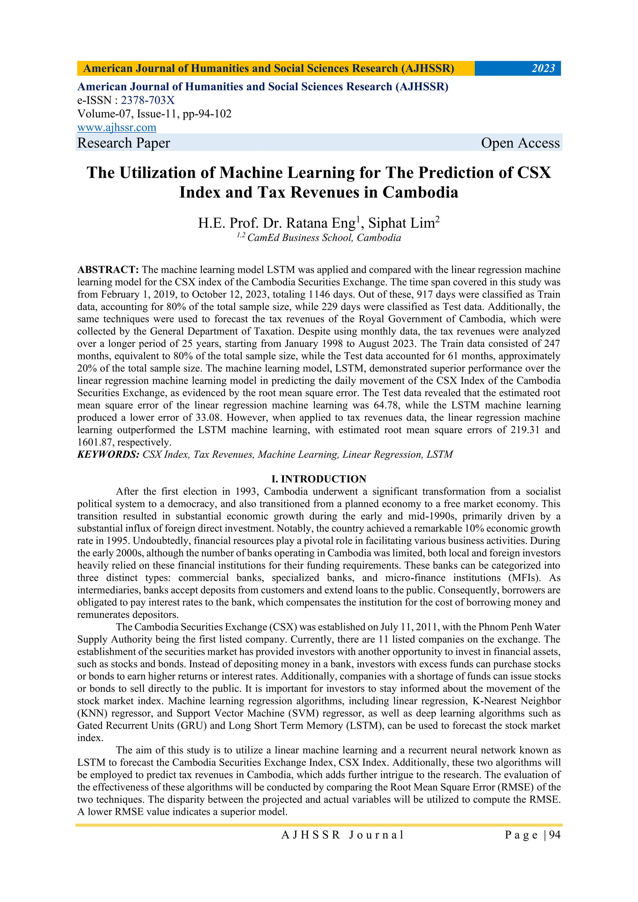 American Journal of Humanities and Social Sciences Research (AJHSSR) 2023
A J H S S R J o u r n a l P a g e | 94
American Journal of Humanities and Social Sciences Research (AJHSSR)
e-ISSN : 2378-703X
Volume-07, Issue-11, pp-94-102
www.ajhssr.com
Research Paper Open Access
The Utilization of Machine Learning for The Prediction of CSX
Index and Tax Revenues in Cambodia
H.E. Prof. Dr. Ratana Eng1
, Siphat Lim2
1,2
CamEd Business School, Cambodia
ABSTRACT: The machine learning model LSTM was applied and compared with the linear regression machine
learning model for the CSX index of the Cambodia Securities Exchange. The time span covered in this study was
from February 1, 2019, to October 12, 2023, totaling 1146 days. Out of these, 917 days were classified as Train
data, accounting for 80% of the total sample size, while 229 days were classified as Test data. Additionally, the
same techniques were used to forecast the tax revenues of the Royal Government of Cambodia, which were
collected by the General Department of Taxation. Despite using monthly data, the tax revenues were analyzed
over a longer period of 25 years, starting from January 1998 to August 2023. The Train data consisted of 247
months, equivalent to 80% of the total sample size, while the Test data accounted for 61 months, approximately
20% of the total sample size. The machine learning model, LSTM, demonstrated superior performance over the
linear regression machine learning model in predicting the daily movement of the CSX Index of the Cambodia
Securities Exchange, as evidenced by the root mean square error. The Test data revealed that the estimated root
mean square error of the linear regression machine learning was 64.78, while the LSTM machine learning
produced a lower error of 33.08. However, when applied to tax revenues data, the linear regression machine
learning outperformed the LSTM machine learning, with estimated root mean square errors of 219.31 and
1601.87, respectively.
KEYWORDS: CSX Index, Tax Revenues, Machine Learning, Linear Regression, LSTM
I. INTRODUCTION
After the first election in 1993, Cambodia underwent a significant transformation from a socialist
political system to a democracy, and also transitioned from a planned economy to a free market economy. This
transition resulted in substantial economic growth during the early and mid-1990s, primarily driven by a
substantial influx of foreign direct investment. Notably, the country achieved a remarkable 10% economic growth
rate in 1995. Undoubtedly, financial resources play a pivotal role in facilitating various business activities. During
the early 2000s, although the number of banks operating in Cambodia was limited, both local and foreign investors
heavily relied on these financial institutions for their funding requirements. These banks can be categorized into
three distinct types: commercial banks, specialized banks, and micro-finance institutions (MFIs). As
intermediaries, banks accept deposits from customers and extend loans to the public. Consequently, borrowers are
obligated to pay interest rates to the bank, which compensates the institution for the cost of borrowing money and
remunerates depositors.
The Cambodia Securities Exchange (CSX) was established on July 11, 2011, with the Phnom Penh Water
Supply Authority being the first listed company. Currently, there are 11 listed companies on the exchange. The
establishment of the securities market has provided investors with another opportunity to invest in financial assets,
such as stocks and bonds. Instead of depositing money in a bank, investors with excess funds can purchase stocks
or bonds to earn higher returns or interest rates. Additionally, companies with a shortage of funds can issue stocks
or bonds to sell directly to the public. It is important for investors to stay informed about the movement of the
stock market index. Machine learning regression algorithms, including linear regression, K-Nearest Neighbor
(KNN) regressor, and Support Vector Machine (SVM) regressor, as well as deep learning algorithms such as
Gated Recurrent Units (GRU) and Long Short Term Memory (LSTM), can be used to forecast the stock market
index.
The aim of this study is to utilize a linear machine learning and a recurrent neural network known as
LSTM to forecast the Cambodia Securities Exchange Index, CSX Index. Additionally, these two algorithms will
be employed to predict tax revenues in Cambodia, which adds further intrigue to the research. The evaluation of
the effectiveness of these algorithms will be conducted by comparing the Root Mean Square Error (RMSE) of the
two techniques. The disparity between the projected and actual variables will be utilized to compute the RMSE.
A lower RMSE value indicates a superior model.
 