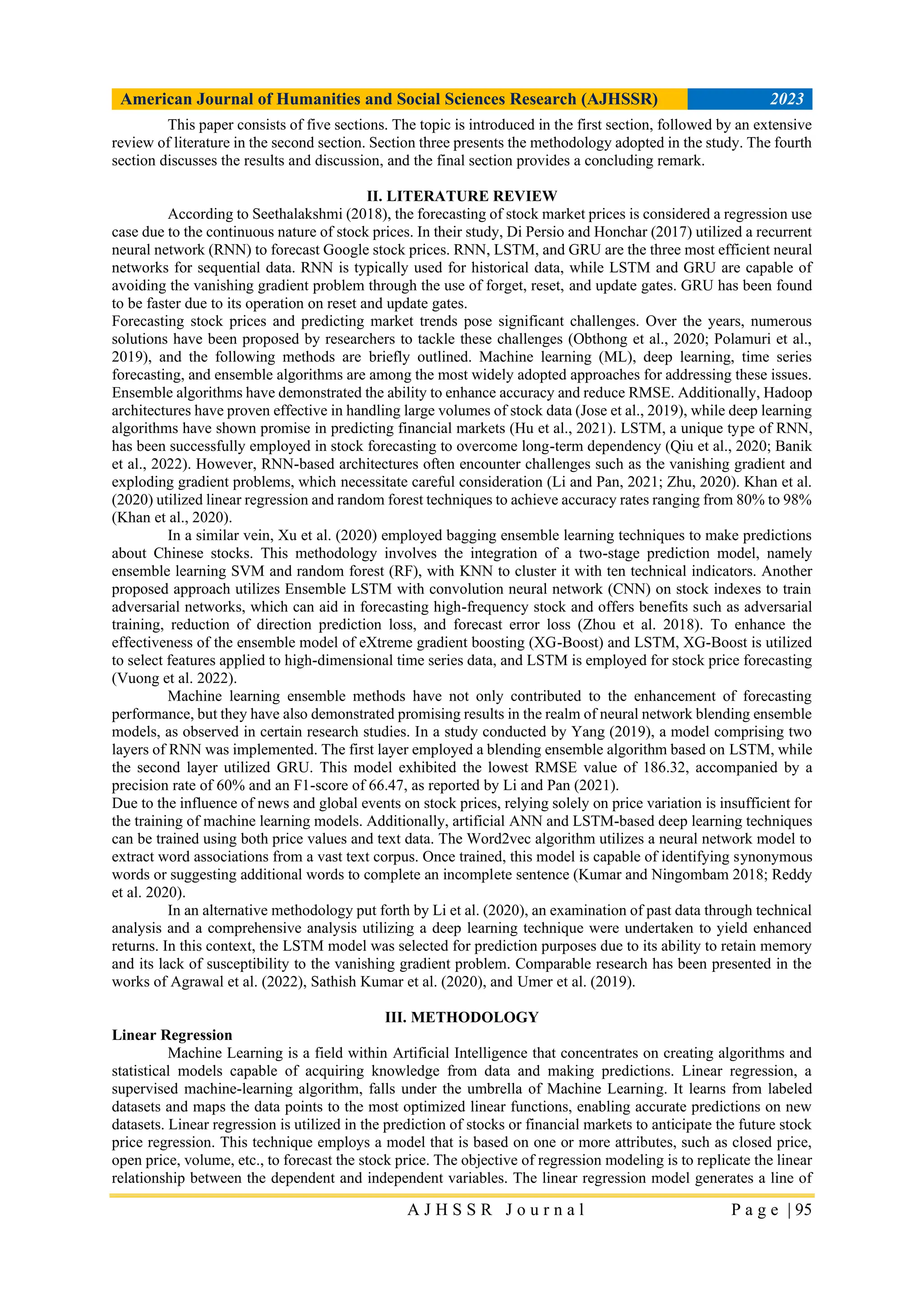 American Journal of Humanities and Social Sciences Research (AJHSSR) 2023
A J H S S R J o u r n a l P a g e | 95
This paper consists of five sections. The topic is introduced in the first section, followed by an extensive
review of literature in the second section. Section three presents the methodology adopted in the study. The fourth
section discusses the results and discussion, and the final section provides a concluding remark.
II. LITERATURE REVIEW
According to Seethalakshmi (2018), the forecasting of stock market prices is considered a regression use
case due to the continuous nature of stock prices. In their study, Di Persio and Honchar (2017) utilized a recurrent
neural network (RNN) to forecast Google stock prices. RNN, LSTM, and GRU are the three most efficient neural
networks for sequential data. RNN is typically used for historical data, while LSTM and GRU are capable of
avoiding the vanishing gradient problem through the use of forget, reset, and update gates. GRU has been found
to be faster due to its operation on reset and update gates.
Forecasting stock prices and predicting market trends pose significant challenges. Over the years, numerous
solutions have been proposed by researchers to tackle these challenges (Obthong et al., 2020; Polamuri et al.,
2019), and the following methods are briefly outlined. Machine learning (ML), deep learning, time series
forecasting, and ensemble algorithms are among the most widely adopted approaches for addressing these issues.
Ensemble algorithms have demonstrated the ability to enhance accuracy and reduce RMSE. Additionally, Hadoop
architectures have proven effective in handling large volumes of stock data (Jose et al., 2019), while deep learning
algorithms have shown promise in predicting financial markets (Hu et al., 2021). LSTM, a unique type of RNN,
has been successfully employed in stock forecasting to overcome long-term dependency (Qiu et al., 2020; Banik
et al., 2022). However, RNN-based architectures often encounter challenges such as the vanishing gradient and
exploding gradient problems, which necessitate careful consideration (Li and Pan, 2021; Zhu, 2020). Khan et al.
(2020) utilized linear regression and random forest techniques to achieve accuracy rates ranging from 80% to 98%
(Khan et al., 2020).
In a similar vein, Xu et al. (2020) employed bagging ensemble learning techniques to make predictions
about Chinese stocks. This methodology involves the integration of a two-stage prediction model, namely
ensemble learning SVM and random forest (RF), with KNN to cluster it with ten technical indicators. Another
proposed approach utilizes Ensemble LSTM with convolution neural network (CNN) on stock indexes to train
adversarial networks, which can aid in forecasting high-frequency stock and offers benefits such as adversarial
training, reduction of direction prediction loss, and forecast error loss (Zhou et al. 2018). To enhance the
effectiveness of the ensemble model of eXtreme gradient boosting (XG-Boost) and LSTM, XG-Boost is utilized
to select features applied to high-dimensional time series data, and LSTM is employed for stock price forecasting
(Vuong et al. 2022).
Machine learning ensemble methods have not only contributed to the enhancement of forecasting
performance, but they have also demonstrated promising results in the realm of neural network blending ensemble
models, as observed in certain research studies. In a study conducted by Yang (2019), a model comprising two
layers of RNN was implemented. The first layer employed a blending ensemble algorithm based on LSTM, while
the second layer utilized GRU. This model exhibited the lowest RMSE value of 186.32, accompanied by a
precision rate of 60% and an F1-score of 66.47, as reported by Li and Pan (2021).
Due to the influence of news and global events on stock prices, relying solely on price variation is insufficient for
the training of machine learning models. Additionally, artificial ANN and LSTM-based deep learning techniques
can be trained using both price values and text data. The Word2vec algorithm utilizes a neural network model to
extract word associations from a vast text corpus. Once trained, this model is capable of identifying synonymous
words or suggesting additional words to complete an incomplete sentence (Kumar and Ningombam 2018; Reddy
et al. 2020).
In an alternative methodology put forth by Li et al. (2020), an examination of past data through technical
analysis and a comprehensive analysis utilizing a deep learning technique were undertaken to yield enhanced
returns. In this context, the LSTM model was selected for prediction purposes due to its ability to retain memory
and its lack of susceptibility to the vanishing gradient problem. Comparable research has been presented in the
works of Agrawal et al. (2022), Sathish Kumar et al. (2020), and Umer et al. (2019).
III. METHODOLOGY
Linear Regression
Machine Learning is a field within Artificial Intelligence that concentrates on creating algorithms and
statistical models capable of acquiring knowledge from data and making predictions. Linear regression, a
supervised machine-learning algorithm, falls under the umbrella of Machine Learning. It learns from labeled
datasets and maps the data points to the most optimized linear functions, enabling accurate predictions on new
datasets. Linear regression is utilized in the prediction of stocks or financial markets to anticipate the future stock
price regression. This technique employs a model that is based on one or more attributes, such as closed price,
open price, volume, etc., to forecast the stock price. The objective of regression modeling is to replicate the linear
relationship between the dependent and independent variables. The linear regression model generates a line of
 