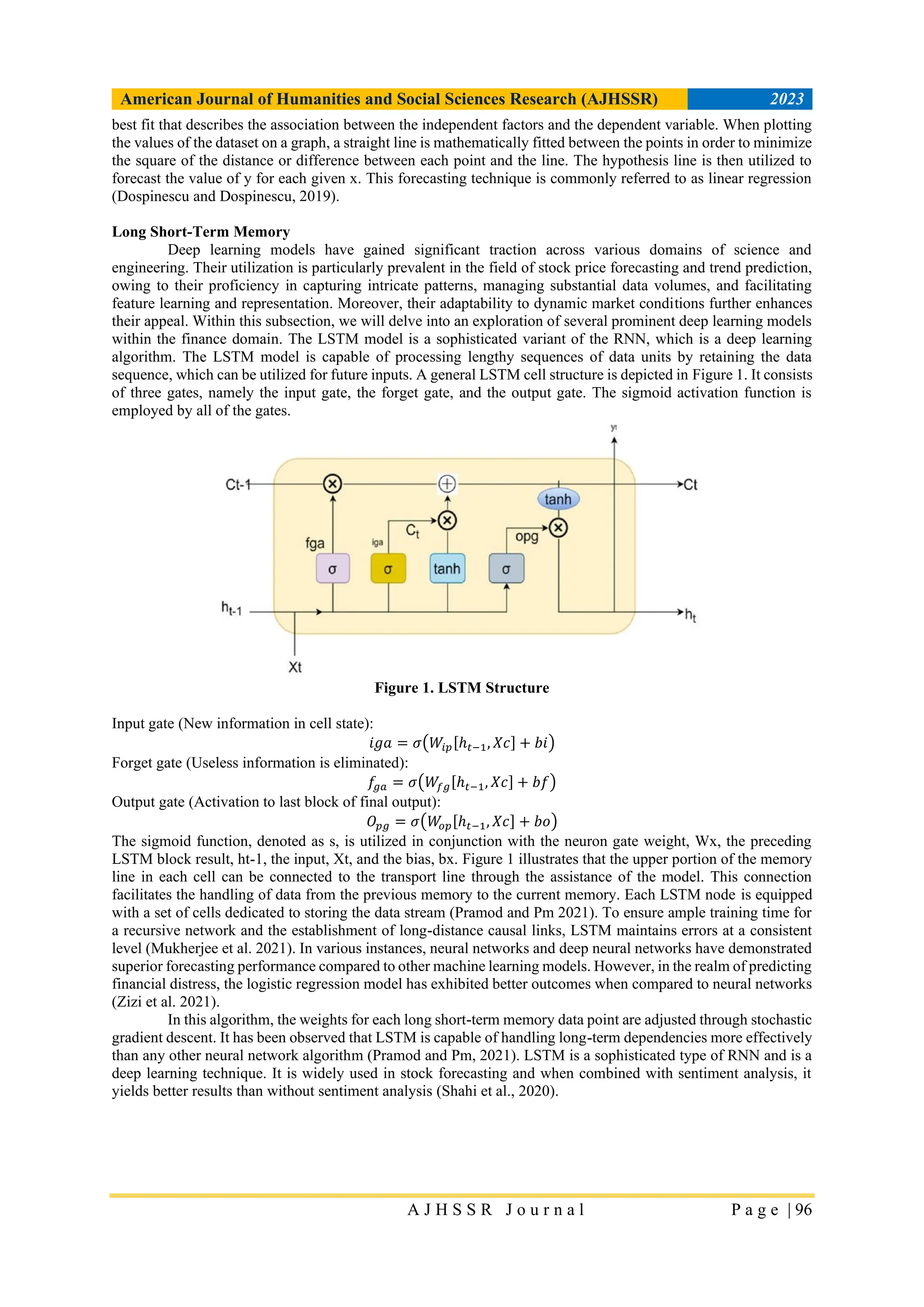American Journal of Humanities and Social Sciences Research (AJHSSR) 2023
A J H S S R J o u r n a l P a g e | 96
best fit that describes the association between the independent factors and the dependent variable. When plotting
the values of the dataset on a graph, a straight line is mathematically fitted between the points in order to minimize
the square of the distance or difference between each point and the line. The hypothesis line is then utilized to
forecast the value of y for each given x. This forecasting technique is commonly referred to as linear regression
(Dospinescu and Dospinescu, 2019).
Long Short-Term Memory
Deep learning models have gained significant traction across various domains of science and
engineering. Their utilization is particularly prevalent in the field of stock price forecasting and trend prediction,
owing to their proficiency in capturing intricate patterns, managing substantial data volumes, and facilitating
feature learning and representation. Moreover, their adaptability to dynamic market conditions further enhances
their appeal. Within this subsection, we will delve into an exploration of several prominent deep learning models
within the finance domain. The LSTM model is a sophisticated variant of the RNN, which is a deep learning
algorithm. The LSTM model is capable of processing lengthy sequences of data units by retaining the data
sequence, which can be utilized for future inputs. A general LSTM cell structure is depicted in Figure 1. It consists
of three gates, namely the input gate, the forget gate, and the output gate. The sigmoid activation function is
employed by all of the gates.
Figure 1. LSTM Structure
Input gate (New information in cell state):
𝑖𝑔𝑎 = 𝜎(𝑊𝑖𝑝[ℎ𝑡−1, 𝑋𝑐] + 𝑏𝑖)
Forget gate (Useless information is eliminated):
𝑓𝑔𝑎 = 𝜎(𝑊𝑓𝑔[ℎ𝑡−1, 𝑋𝑐] + 𝑏𝑓)
Output gate (Activation to last block of final output):
𝑂𝑝𝑔 = 𝜎(𝑊
𝑜𝑝[ℎ𝑡−1, 𝑋𝑐] + 𝑏𝑜)
The sigmoid function, denoted as s, is utilized in conjunction with the neuron gate weight, Wx, the preceding
LSTM block result, ht-1, the input, Xt, and the bias, bx. Figure 1 illustrates that the upper portion of the memory
line in each cell can be connected to the transport line through the assistance of the model. This connection
facilitates the handling of data from the previous memory to the current memory. Each LSTM node is equipped
with a set of cells dedicated to storing the data stream (Pramod and Pm 2021). To ensure ample training time for
a recursive network and the establishment of long-distance causal links, LSTM maintains errors at a consistent
level (Mukherjee et al. 2021). In various instances, neural networks and deep neural networks have demonstrated
superior forecasting performance compared to other machine learning models. However, in the realm of predicting
financial distress, the logistic regression model has exhibited better outcomes when compared to neural networks
(Zizi et al. 2021).
In this algorithm, the weights for each long short-term memory data point are adjusted through stochastic
gradient descent. It has been observed that LSTM is capable of handling long-term dependencies more effectively
than any other neural network algorithm (Pramod and Pm, 2021). LSTM is a sophisticated type of RNN and is a
deep learning technique. It is widely used in stock forecasting and when combined with sentiment analysis, it
yields better results than without sentiment analysis (Shahi et al., 2020).
 