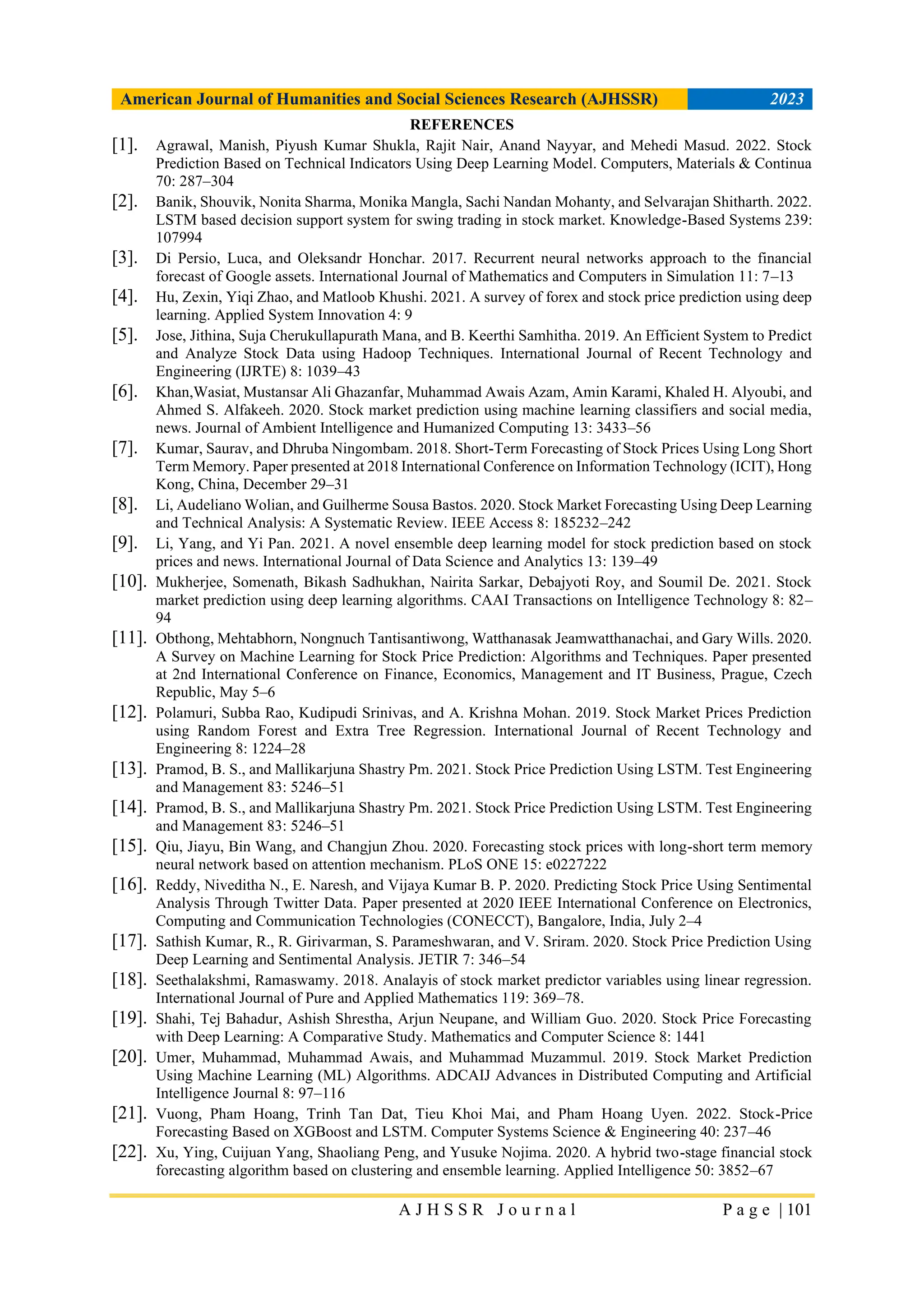 American Journal of Humanities and Social Sciences Research (AJHSSR) 2023
A J H S S R J o u r n a l P a g e | 101
REFERENCES
[1]. Agrawal, Manish, Piyush Kumar Shukla, Rajit Nair, Anand Nayyar, and Mehedi Masud. 2022. Stock
Prediction Based on Technical Indicators Using Deep Learning Model. Computers, Materials & Continua
70: 287–304
[2]. Banik, Shouvik, Nonita Sharma, Monika Mangla, Sachi Nandan Mohanty, and Selvarajan Shitharth. 2022.
LSTM based decision support system for swing trading in stock market. Knowledge-Based Systems 239:
107994
[3]. Di Persio, Luca, and Oleksandr Honchar. 2017. Recurrent neural networks approach to the financial
forecast of Google assets. International Journal of Mathematics and Computers in Simulation 11: 7–13
[4]. Hu, Zexin, Yiqi Zhao, and Matloob Khushi. 2021. A survey of forex and stock price prediction using deep
learning. Applied System Innovation 4: 9
[5]. Jose, Jithina, Suja Cherukullapurath Mana, and B. Keerthi Samhitha. 2019. An Efficient System to Predict
and Analyze Stock Data using Hadoop Techniques. International Journal of Recent Technology and
Engineering (IJRTE) 8: 1039–43
[6]. Khan,Wasiat, Mustansar Ali Ghazanfar, Muhammad Awais Azam, Amin Karami, Khaled H. Alyoubi, and
Ahmed S. Alfakeeh. 2020. Stock market prediction using machine learning classifiers and social media,
news. Journal of Ambient Intelligence and Humanized Computing 13: 3433–56
[7]. Kumar, Saurav, and Dhruba Ningombam. 2018. Short-Term Forecasting of Stock Prices Using Long Short
Term Memory. Paper presented at 2018 International Conference on Information Technology (ICIT), Hong
Kong, China, December 29–31
[8]. Li, Audeliano Wolian, and Guilherme Sousa Bastos. 2020. Stock Market Forecasting Using Deep Learning
and Technical Analysis: A Systematic Review. IEEE Access 8: 185232–242
[9]. Li, Yang, and Yi Pan. 2021. A novel ensemble deep learning model for stock prediction based on stock
prices and news. International Journal of Data Science and Analytics 13: 139–49
[10]. Mukherjee, Somenath, Bikash Sadhukhan, Nairita Sarkar, Debajyoti Roy, and Soumil De. 2021. Stock
market prediction using deep learning algorithms. CAAI Transactions on Intelligence Technology 8: 82–
94
[11]. Obthong, Mehtabhorn, Nongnuch Tantisantiwong, Watthanasak Jeamwatthanachai, and Gary Wills. 2020.
A Survey on Machine Learning for Stock Price Prediction: Algorithms and Techniques. Paper presented
at 2nd International Conference on Finance, Economics, Management and IT Business, Prague, Czech
Republic, May 5–6
[12]. Polamuri, Subba Rao, Kudipudi Srinivas, and A. Krishna Mohan. 2019. Stock Market Prices Prediction
using Random Forest and Extra Tree Regression. International Journal of Recent Technology and
Engineering 8: 1224–28
[13]. Pramod, B. S., and Mallikarjuna Shastry Pm. 2021. Stock Price Prediction Using LSTM. Test Engineering
and Management 83: 5246–51
[14]. Pramod, B. S., and Mallikarjuna Shastry Pm. 2021. Stock Price Prediction Using LSTM. Test Engineering
and Management 83: 5246–51
[15]. Qiu, Jiayu, Bin Wang, and Changjun Zhou. 2020. Forecasting stock prices with long-short term memory
neural network based on attention mechanism. PLoS ONE 15: e0227222
[16]. Reddy, Niveditha N., E. Naresh, and Vijaya Kumar B. P. 2020. Predicting Stock Price Using Sentimental
Analysis Through Twitter Data. Paper presented at 2020 IEEE International Conference on Electronics,
Computing and Communication Technologies (CONECCT), Bangalore, India, July 2–4
[17]. Sathish Kumar, R., R. Girivarman, S. Parameshwaran, and V. Sriram. 2020. Stock Price Prediction Using
Deep Learning and Sentimental Analysis. JETIR 7: 346–54
[18]. Seethalakshmi, Ramaswamy. 2018. Analayis of stock market predictor variables using linear regression.
International Journal of Pure and Applied Mathematics 119: 369–78.
[19]. Shahi, Tej Bahadur, Ashish Shrestha, Arjun Neupane, and William Guo. 2020. Stock Price Forecasting
with Deep Learning: A Comparative Study. Mathematics and Computer Science 8: 1441
[20]. Umer, Muhammad, Muhammad Awais, and Muhammad Muzammul. 2019. Stock Market Prediction
Using Machine Learning (ML) Algorithms. ADCAIJ Advances in Distributed Computing and Artificial
Intelligence Journal 8: 97–116
[21]. Vuong, Pham Hoang, Trinh Tan Dat, Tieu Khoi Mai, and Pham Hoang Uyen. 2022. Stock-Price
Forecasting Based on XGBoost and LSTM. Computer Systems Science & Engineering 40: 237–46
[22]. Xu, Ying, Cuijuan Yang, Shaoliang Peng, and Yusuke Nojima. 2020. A hybrid two-stage financial stock
forecasting algorithm based on clustering and ensemble learning. Applied Intelligence 50: 3852–67
 