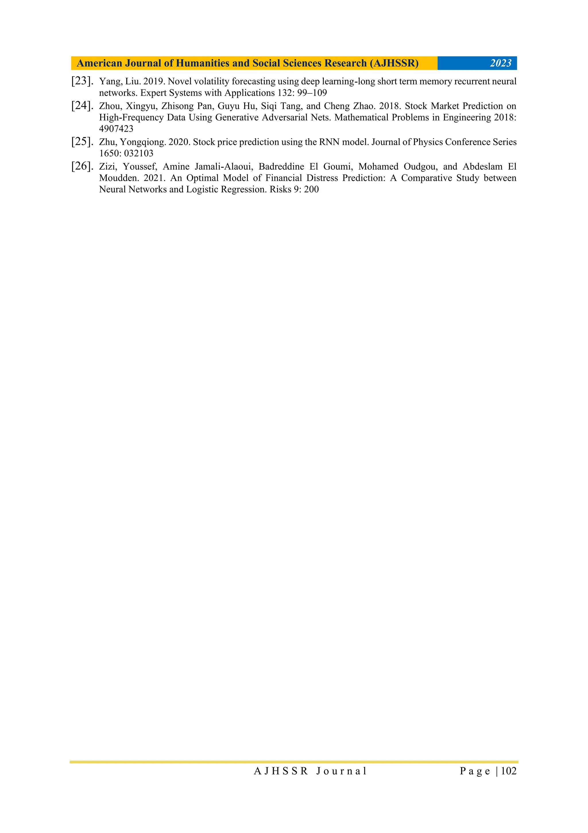American Journal of Humanities and Social Sciences Research (AJHSSR) 2023
A J H S S R J o u r n a l P a g e | 102
[23]. Yang, Liu. 2019. Novel volatility forecasting using deep learning-long short term memory recurrent neural
networks. Expert Systems with Applications 132: 99–109
[24]. Zhou, Xingyu, Zhisong Pan, Guyu Hu, Siqi Tang, and Cheng Zhao. 2018. Stock Market Prediction on
High-Frequency Data Using Generative Adversarial Nets. Mathematical Problems in Engineering 2018:
4907423
[25]. Zhu, Yongqiong. 2020. Stock price prediction using the RNN model. Journal of Physics Conference Series
1650: 032103
[26]. Zizi, Youssef, Amine Jamali-Alaoui, Badreddine El Goumi, Mohamed Oudgou, and Abdeslam El
Moudden. 2021. An Optimal Model of Financial Distress Prediction: A Comparative Study between
Neural Networks and Logistic Regression. Risks 9: 200
 