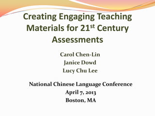 Creating Engaging Teaching
Materials for 21st Century
Assessments
Carol Chen-Lin
Janice Dowd
Lucy Chu Lee
National Chinese Language Conference
April 7, 2013
Boston, MA
 