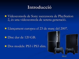 Introducció Videoconsola de Sony successora de PlayStation 2, és una videoconsola de setena generació. Llançament europeu el 23 de març del 2007. Disc dur de 120 GB. Dos models: PS3 i PS3 slim. 