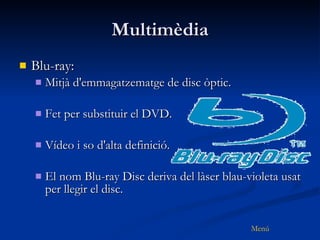 Multimèdia Blu-ray: Mitjà d'emmagatzematge de disc òptic. Fet per substituir el DVD. Vídeo i so d'alta definició. El nom Blu-ray Disc deriva del làser blau-violeta usat per llegir el disc.  