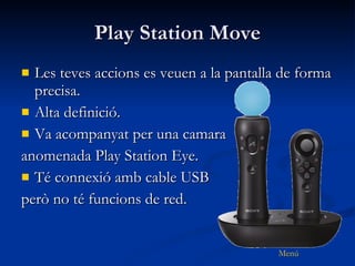 Play Station Move Les teves accions es veuen a la pantalla de forma precisa. Alta definició. Va acompanyat per una camara  anomenada Play Station Eye. Té connexió amb cable USB  però no té funcions de red. 