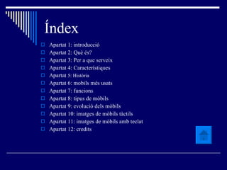 Índex Apartat 1: introducció Apartat 2: Què és? Apartat 3: Per a que serveix Apartat 4: Característiques Apartat  5: Història Apartat 6: mobils més usats Apartat 7: funcions Apartat 8: tipus de mòbils Apartat 9: evolució dels mòbils Apartat 10: imatges de mòbils tàctils Apartat 11: imatges de mòbils amb teclat Apartat 12: credits 