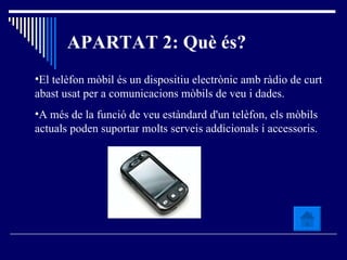 APARTAT 2: Què és? El telèfon mòbil és un dispositiu electrònic amb ràdio de curt abast usat per a comunicacions mòbils de veu i dades. A més de la funció de veu estàndard d'un telèfon, els mòbils actuals poden suportar molts serveis addicionals i accessoris. 