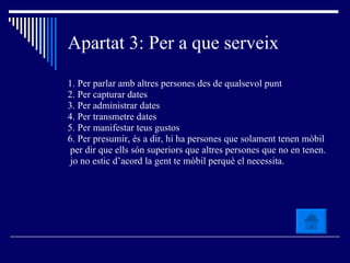 Apartat 3: Per a que serveix 1. Per parlar amb altres persones des de qualsevol punt 2. Per capturar dates  3. Per administrar dates  4. Per transmetre dates 5. Per manifestar teus gustos  6. Per presumir, és a dir, hi ha persones que solament tenen mòbil per dir que ells són superiors que altres persones que no en tenen. jo no estic d’acord la gent te mòbil perquè el necessita. 